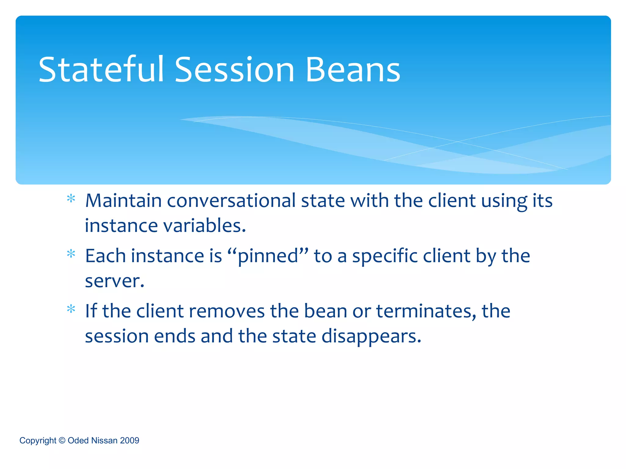 Maintain conversational state with the client using its instance variables. Each instance is “pinned” to a specific client by the server. If the client removes the bean or terminates, the session ends and the state disappears.  Stateful Session Beans Copyright © Oded Nissan 2009 
