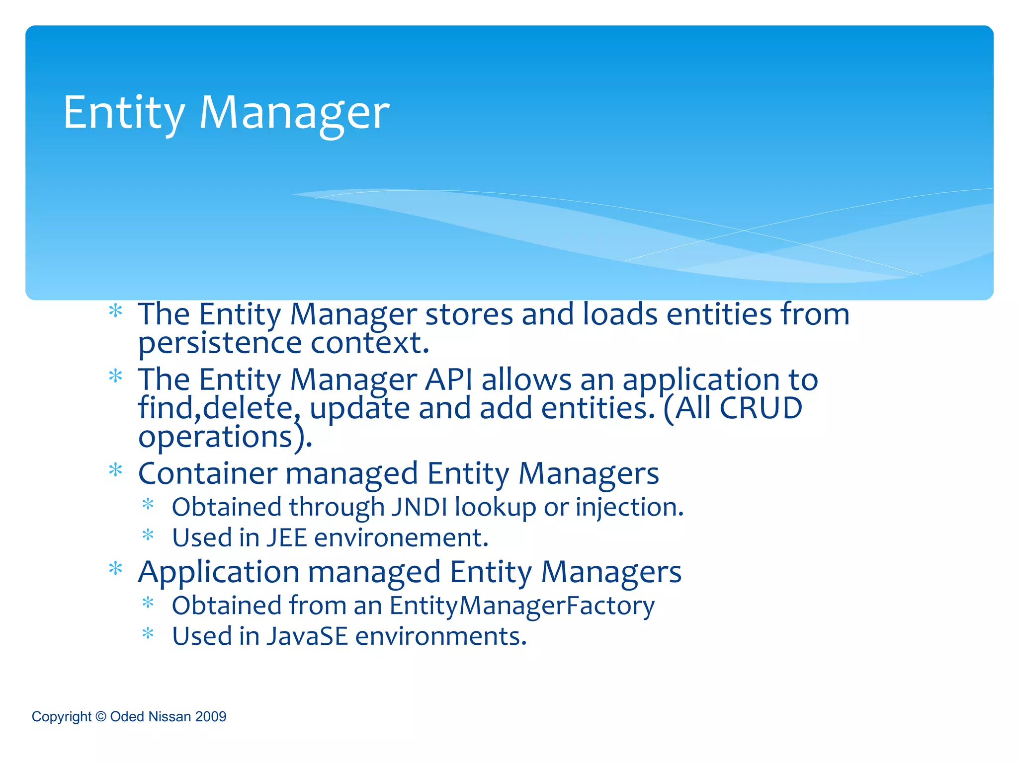 The Entity Manager stores and loads entities from persistence context. The Entity Manager API allows an application to find,delete, update and add entities. (All CRUD operations). Container managed Entity Managers Obtained through JNDI lookup or injection. Used in JEE environement. Application managed Entity Managers Obtained from an EntityManagerFactory Used in JavaSE environments. Entity Manager Copyright © Oded Nissan 2009 