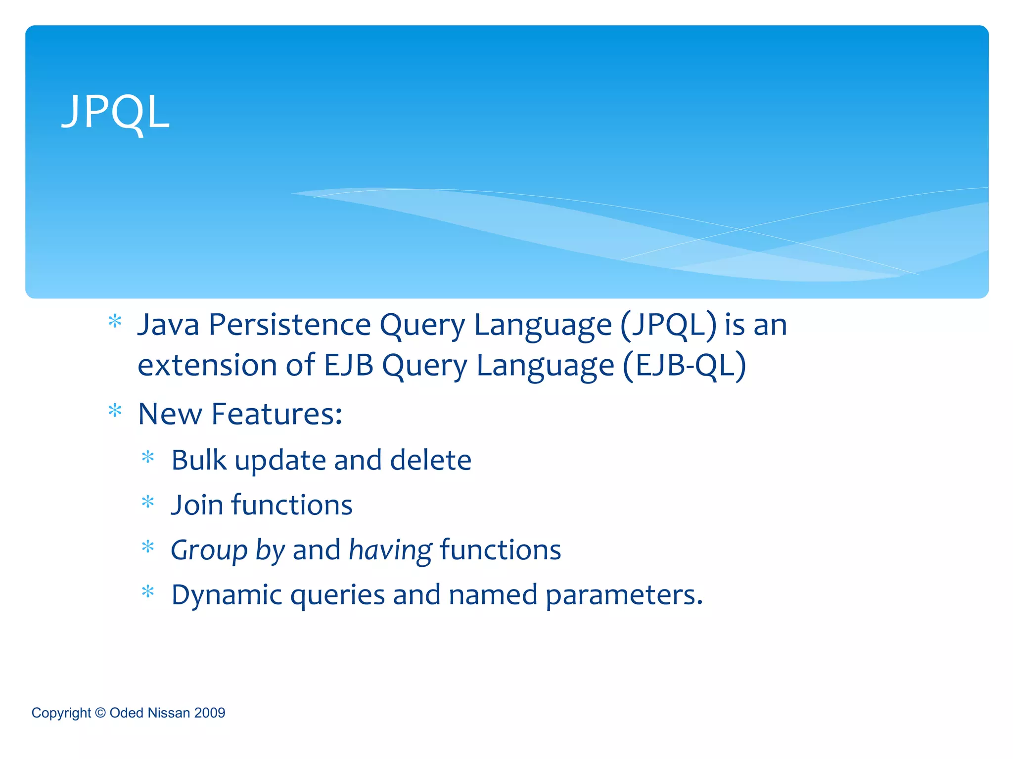 Java Persistence Query Language (JPQL) is an extension of EJB Query Language (EJB-QL) New Features: Bulk update and delete Join functions Group by  and  having  functions Dynamic queries and named parameters. JPQL Copyright © Oded Nissan 2009 