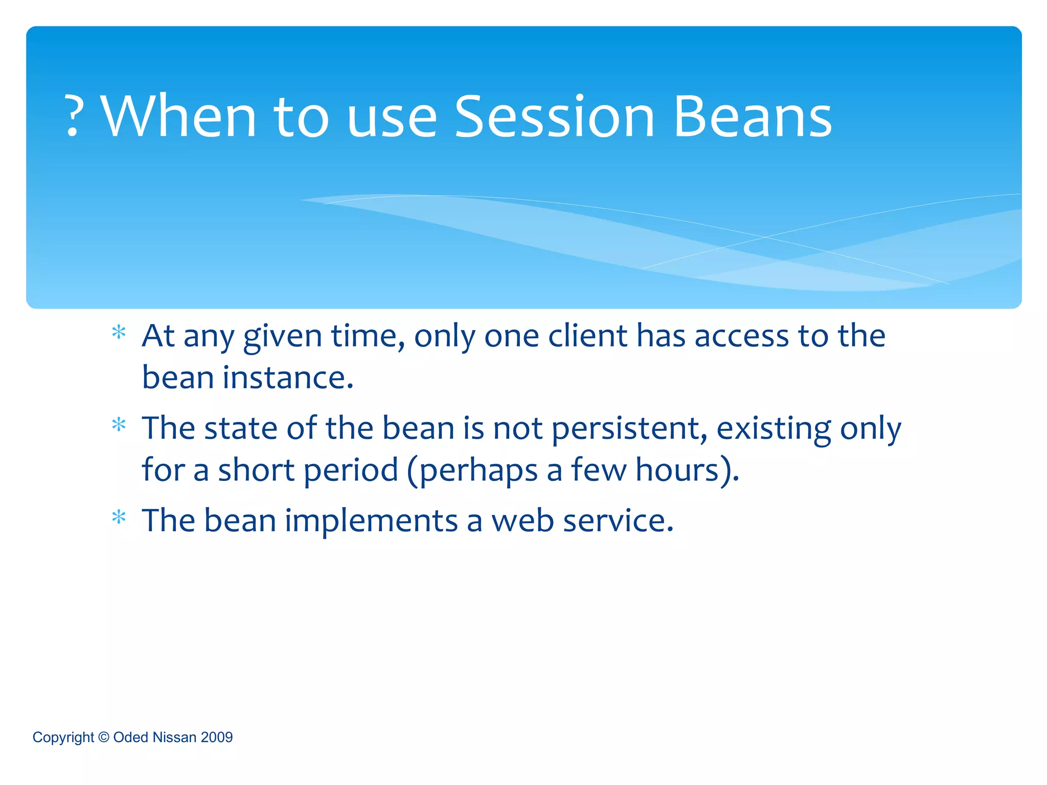 At any given time, only one client has access to the bean instance. The state of the bean is not persistent, existing only for a short period (perhaps a few hours). The bean implements a web service. When to use Session Beans ? Copyright © Oded Nissan 2009 