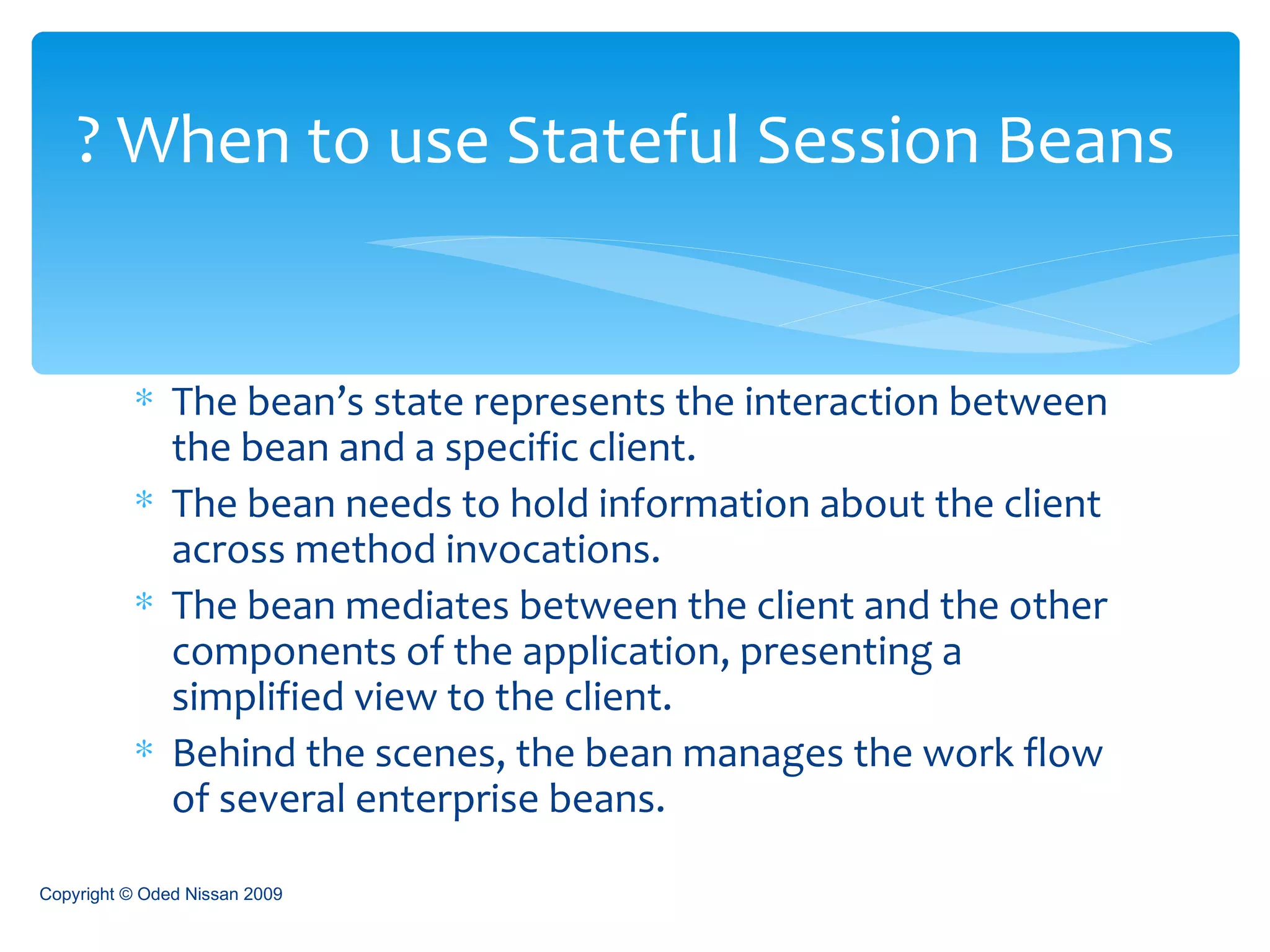 The bean’s state represents the interaction between the bean and a specific client. The bean needs to hold information about the client across method invocations. The bean mediates between the client and the other components of the application, presenting a simplified view to the client. Behind the scenes, the bean manages the work flow of several enterprise beans. When to use Stateful Session Beans ? Copyright © Oded Nissan 2009 