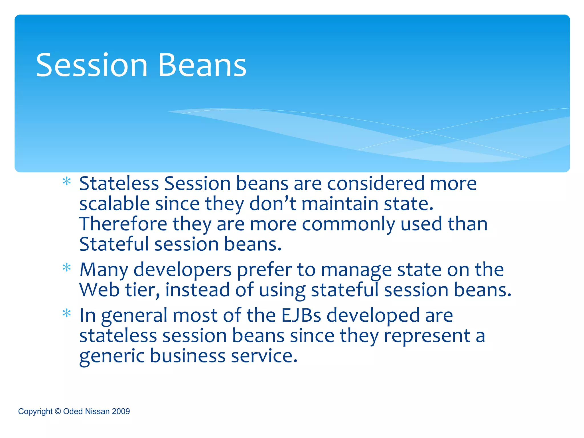Stateless Session beans are considered more scalable since they don’t maintain state. Therefore they are more commonly used than Stateful session beans. Many developers prefer to manage state on the Web tier, instead of using stateful session beans. In general most of the EJBs developed are stateless session beans since they represent a generic business service. Session Beans Copyright © Oded Nissan 2009 