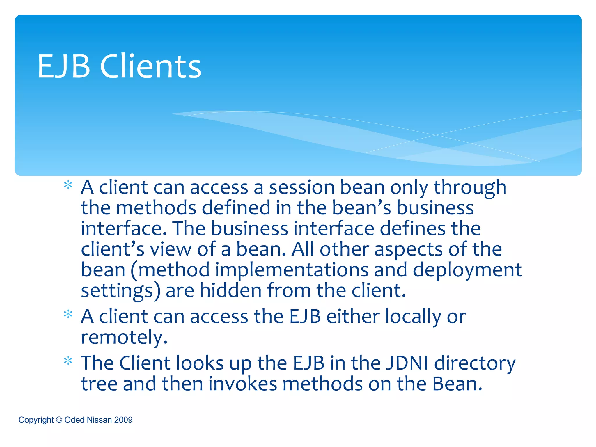 A client can access a session bean only through the methods defined in the bean’s business interface. The business interface defines the client’s view of a bean. All other aspects of the bean (method implementations and deployment settings) are hidden from the client.  A client can access the EJB either locally or remotely. The Client looks up the EJB in the JDNI directory tree and then invokes methods on the Bean. EJB Clients Copyright © Oded Nissan 2009 