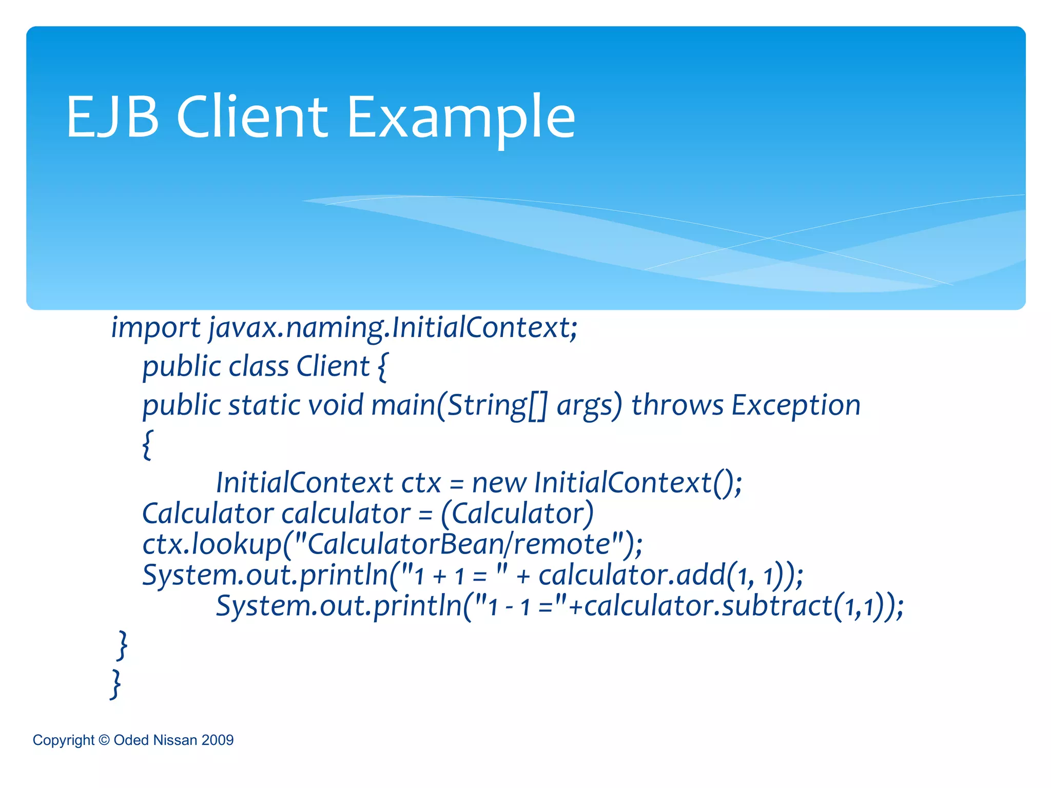 import javax.naming.InitialContext; public class Client { public static void main(String[] args) throws Exception  {  InitialContext ctx = new InitialContext();  Calculator calculator = (Calculator)  ctx.lookup("CalculatorBean/remote");  System.out.println("1 + 1 = " + calculator.add(1, 1));  System.out.println("1 - 1 ="+calculator.subtract(1,1));  } }  EJB Client Example Copyright © Oded Nissan 2009 