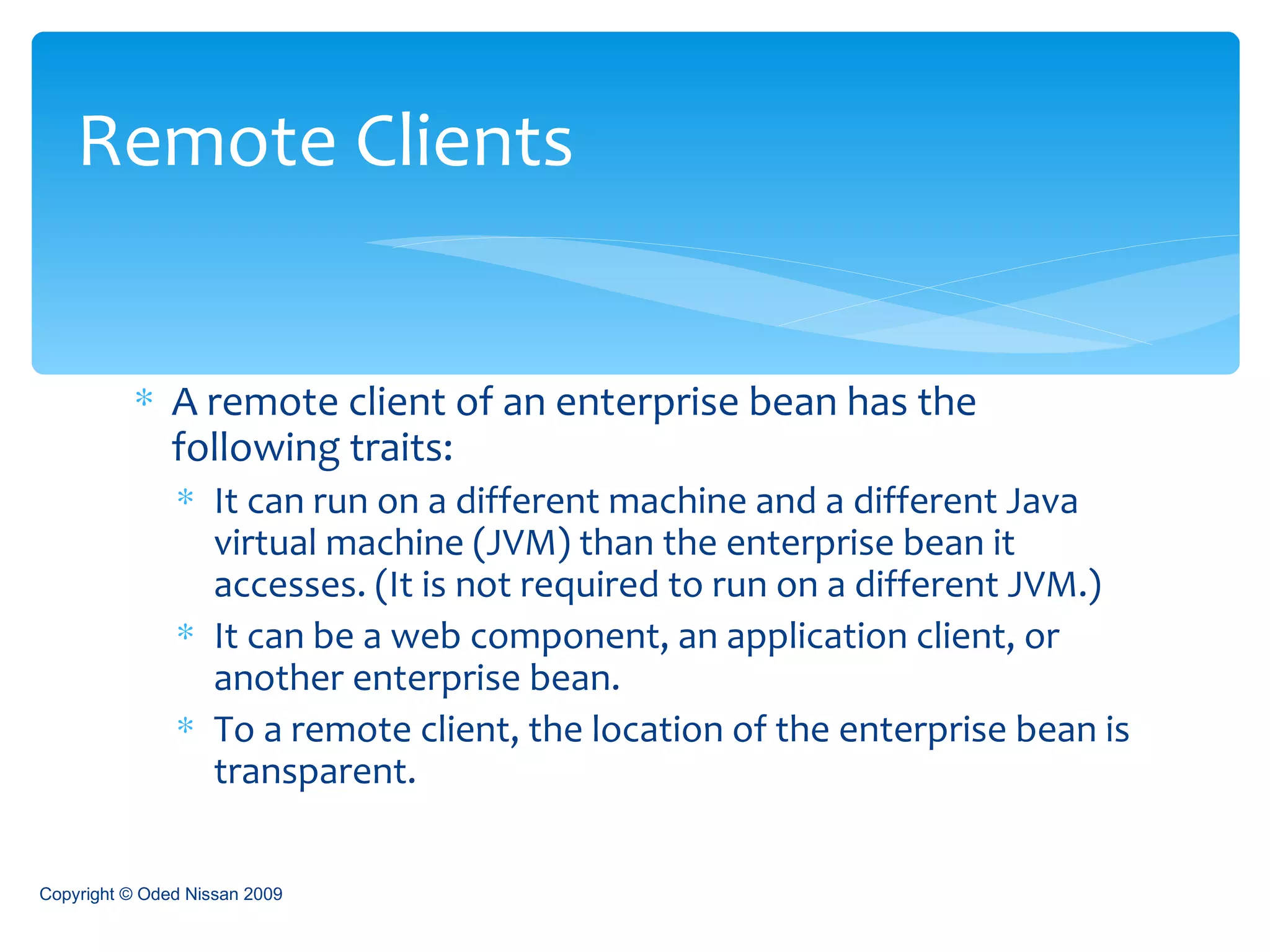 A remote client of an enterprise bean has the following traits: It can run on a different machine and a different Java virtual machine (JVM) than the enterprise bean it accesses. (It is not required to run on a different JVM.) It can be a web component, an application client, or another enterprise bean. To a remote client, the location of the enterprise bean is transparent. Remote Clients Copyright © Oded Nissan 2009 
