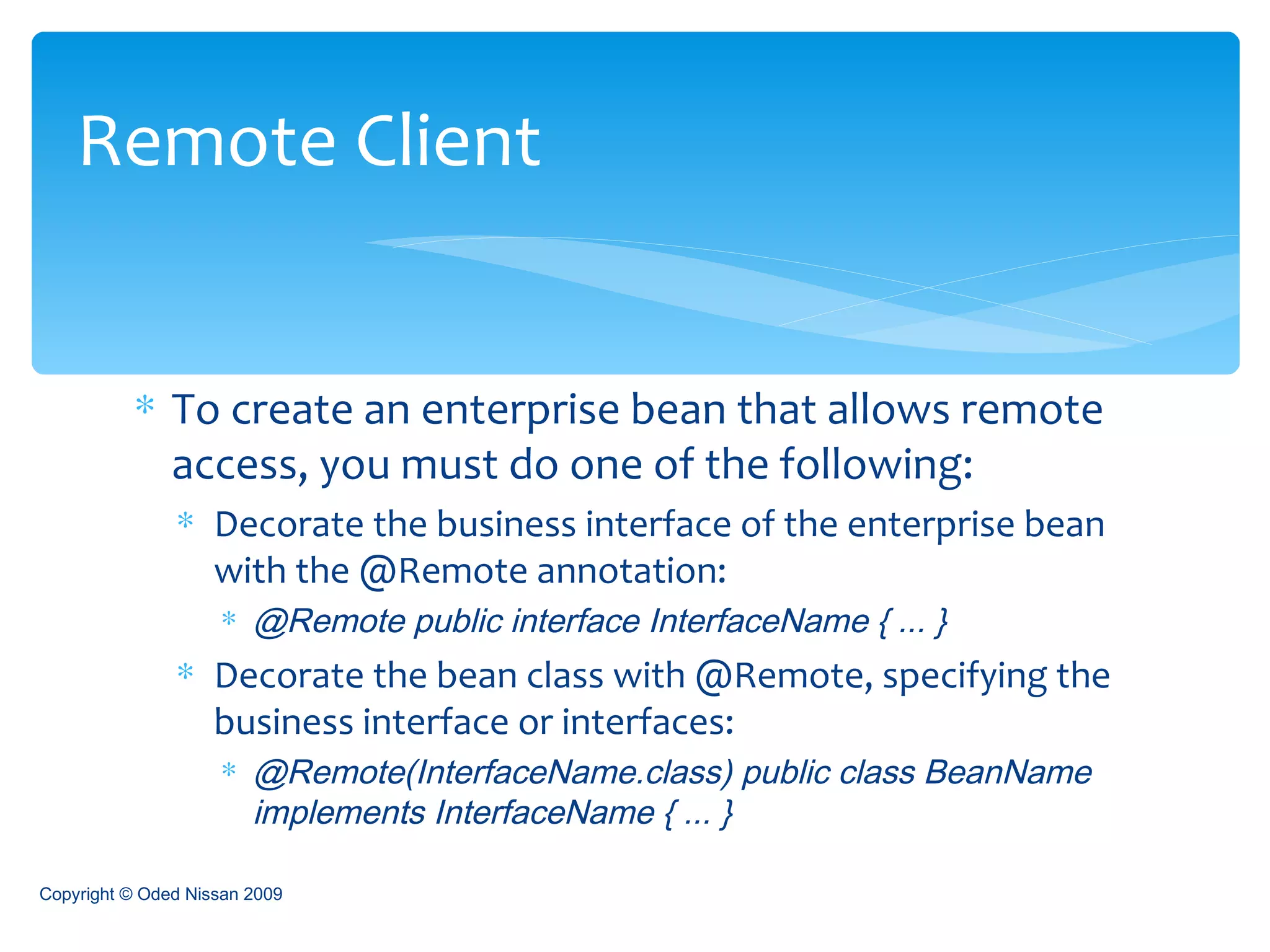 To create an enterprise bean that allows remote access, you must do one of the following: Decorate the business interface of the enterprise bean with the @Remote annotation: @Remote public interface InterfaceName { ... } Decorate the bean class with @Remote, specifying the business interface or interfaces: @Remote(InterfaceName.class) public class BeanName implements InterfaceName { ... } Remote Client Copyright © Oded Nissan 2009 