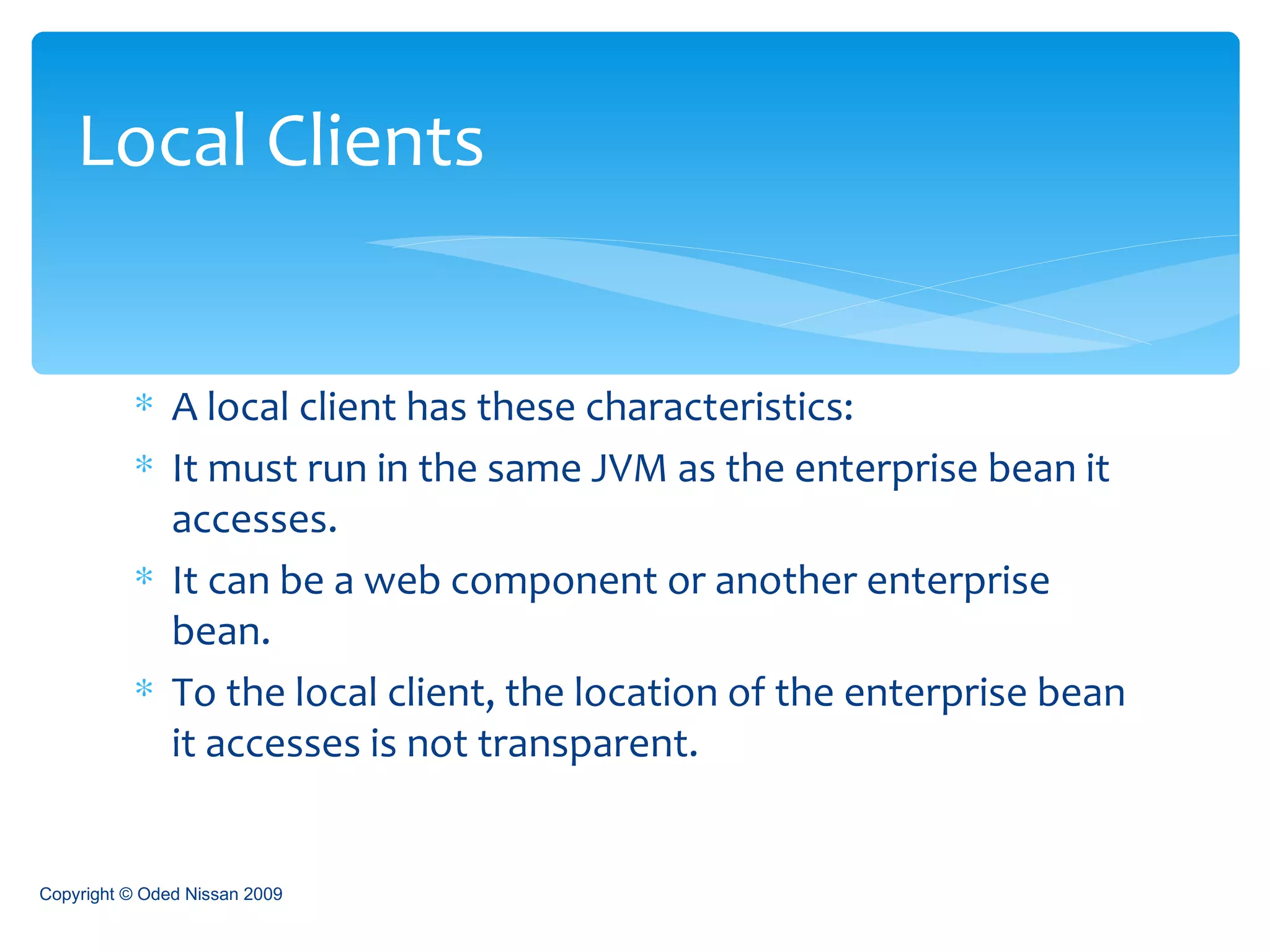 A local client has these characteristics: It must run in the same JVM as the enterprise bean it accesses. It can be a web component or another enterprise bean. To the local client, the location of the enterprise bean it accesses is not transparent. Local Clients Copyright © Oded Nissan 2009 