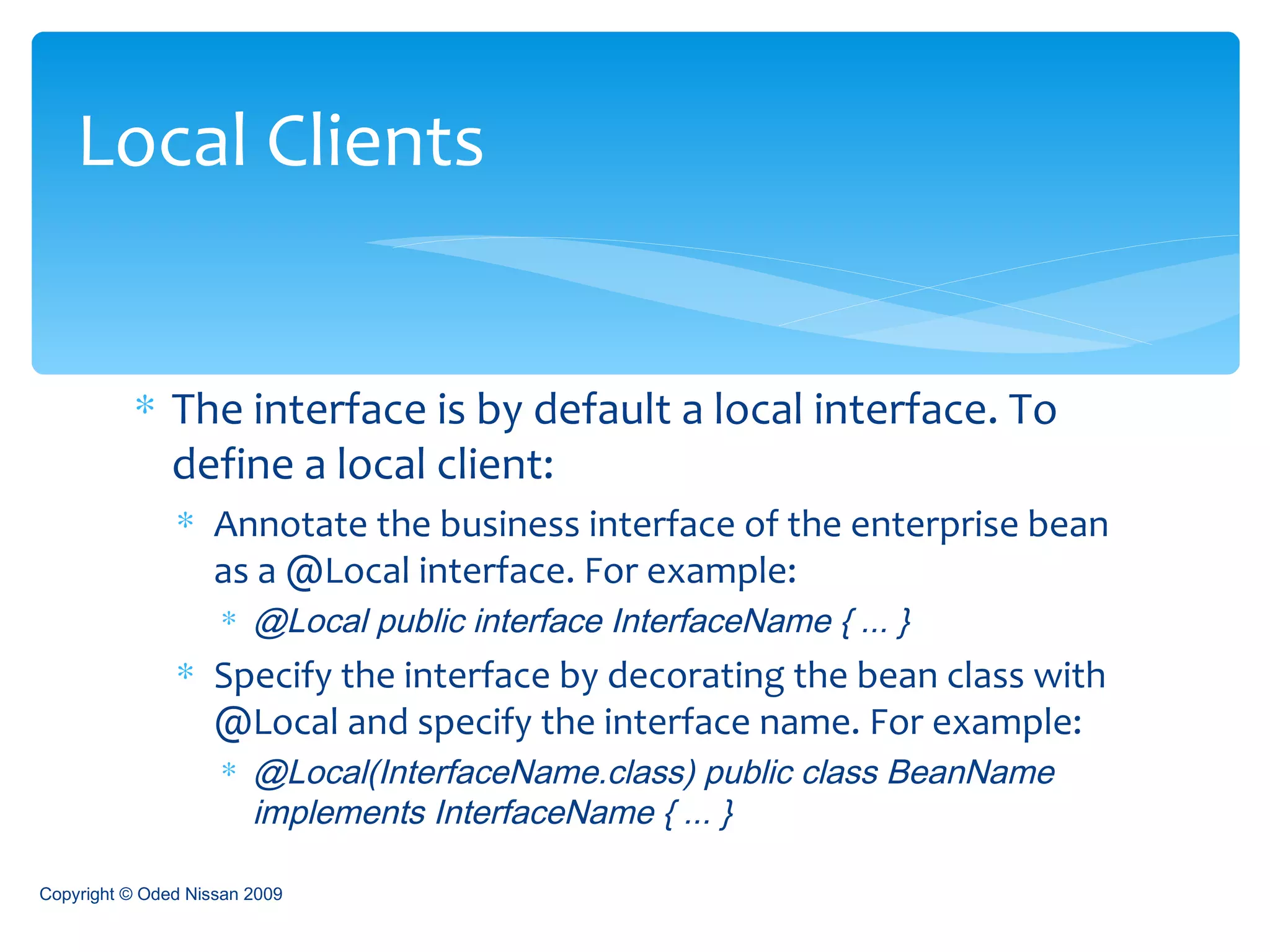 The interface is by default a local interface. To define a local client: Annotate the business interface of the enterprise bean as a @Local interface. For example: @Local public interface InterfaceName { ... } Specify the interface by decorating the bean class with @Local and specify the interface name. For example: @Local(InterfaceName.class) public class BeanName implements InterfaceName { ... } Local Clients Copyright © Oded Nissan 2009 