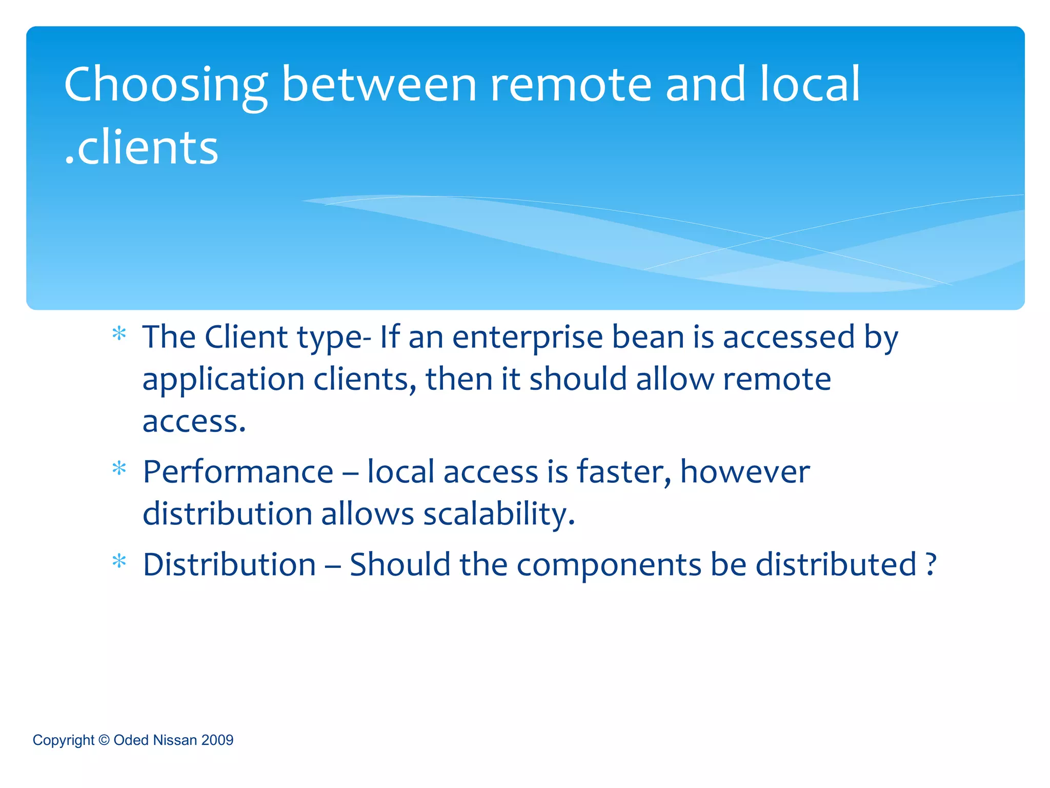 The Client type- If an enterprise bean is accessed by application clients, then it should allow remote access.  Performance – local access is faster, however distribution allows scalability. Distribution – Should the components be distributed ? Choosing between remote and local clients. Copyright © Oded Nissan 2009 