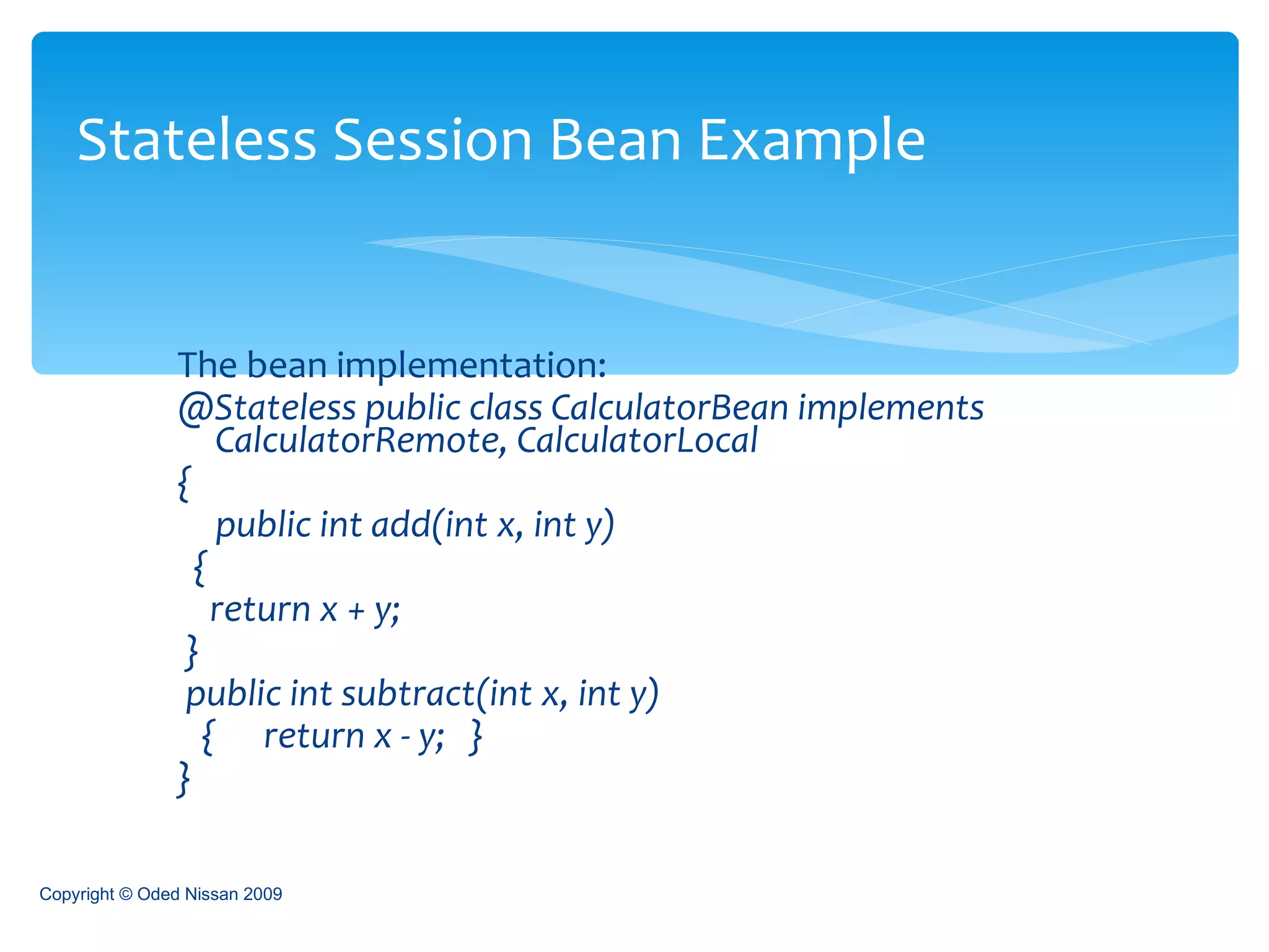 The bean implementation: @Stateless public class CalculatorBean implements CalculatorRemote, CalculatorLocal  {  public int add(int x, int y)  {  return x + y;  }  public int subtract(int x, int y) {  return x - y;  } }  Stateless Session Bean Example Copyright © Oded Nissan 2009 