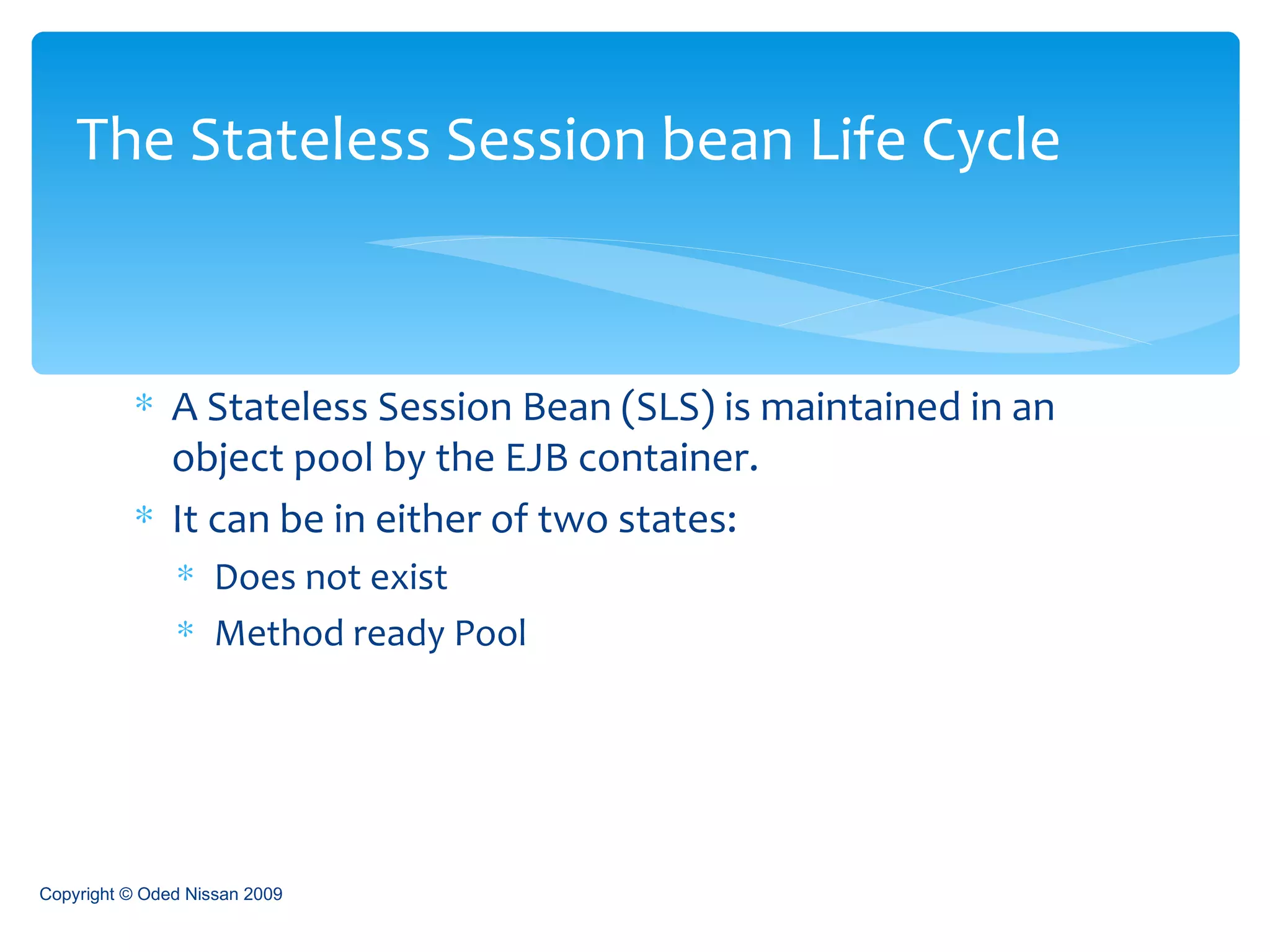 A Stateless Session Bean (SLS) is maintained in an object pool by the EJB container. It can be in either of two states: Does not exist Method ready Pool The Stateless Session bean Life Cycle Copyright © Oded Nissan 2009 