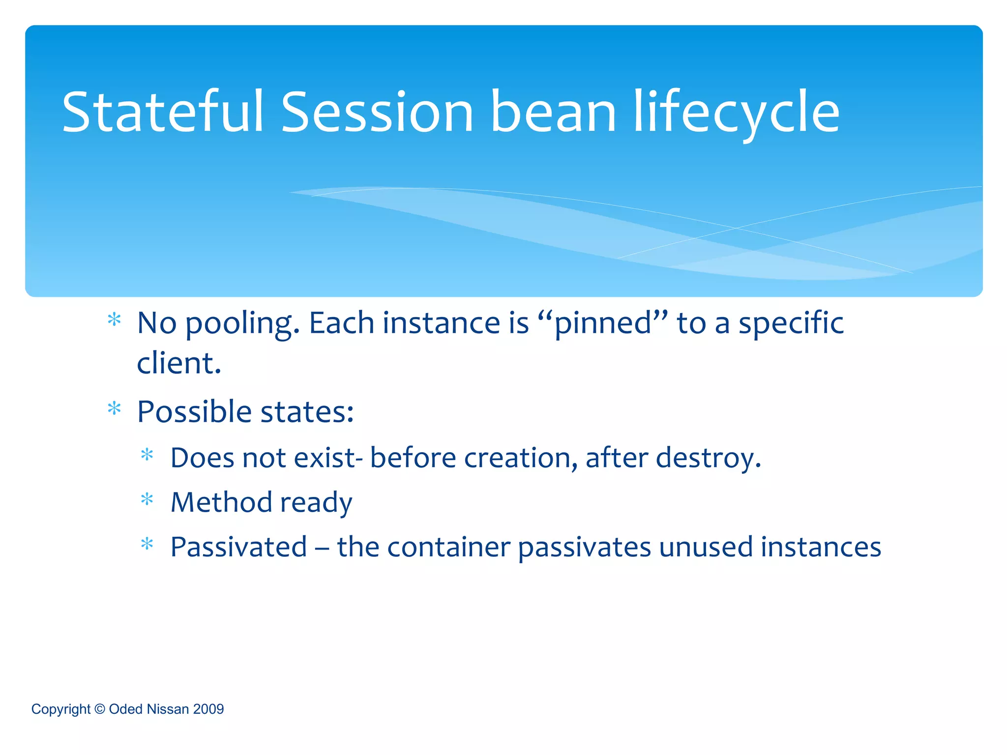 No pooling. Each instance is “pinned” to a specific client. Possible states: Does not exist- before creation, after destroy. Method ready Passivated – the container passivates unused instances Stateful Session bean lifecycle Copyright © Oded Nissan 2009 