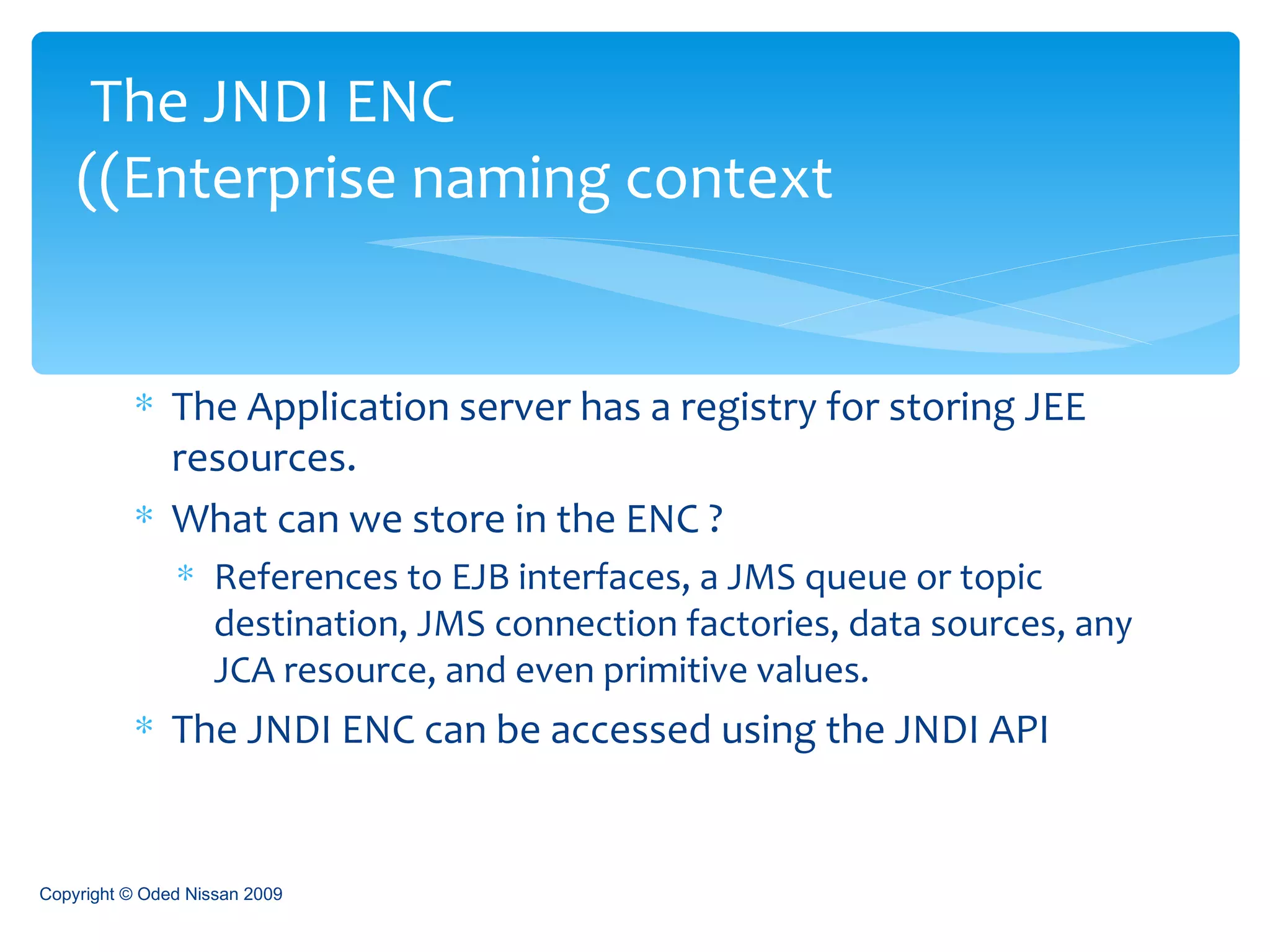 The Application server has a registry for storing JEE resources. What can we store in the ENC ? References to EJB interfaces, a JMS queue or topic destination, JMS connection factories, data sources, any JCA resource, and even primitive values. The JNDI ENC can be accessed using the JNDI API The JNDI ENC  (Enterprise naming context) Copyright © Oded Nissan 2009 