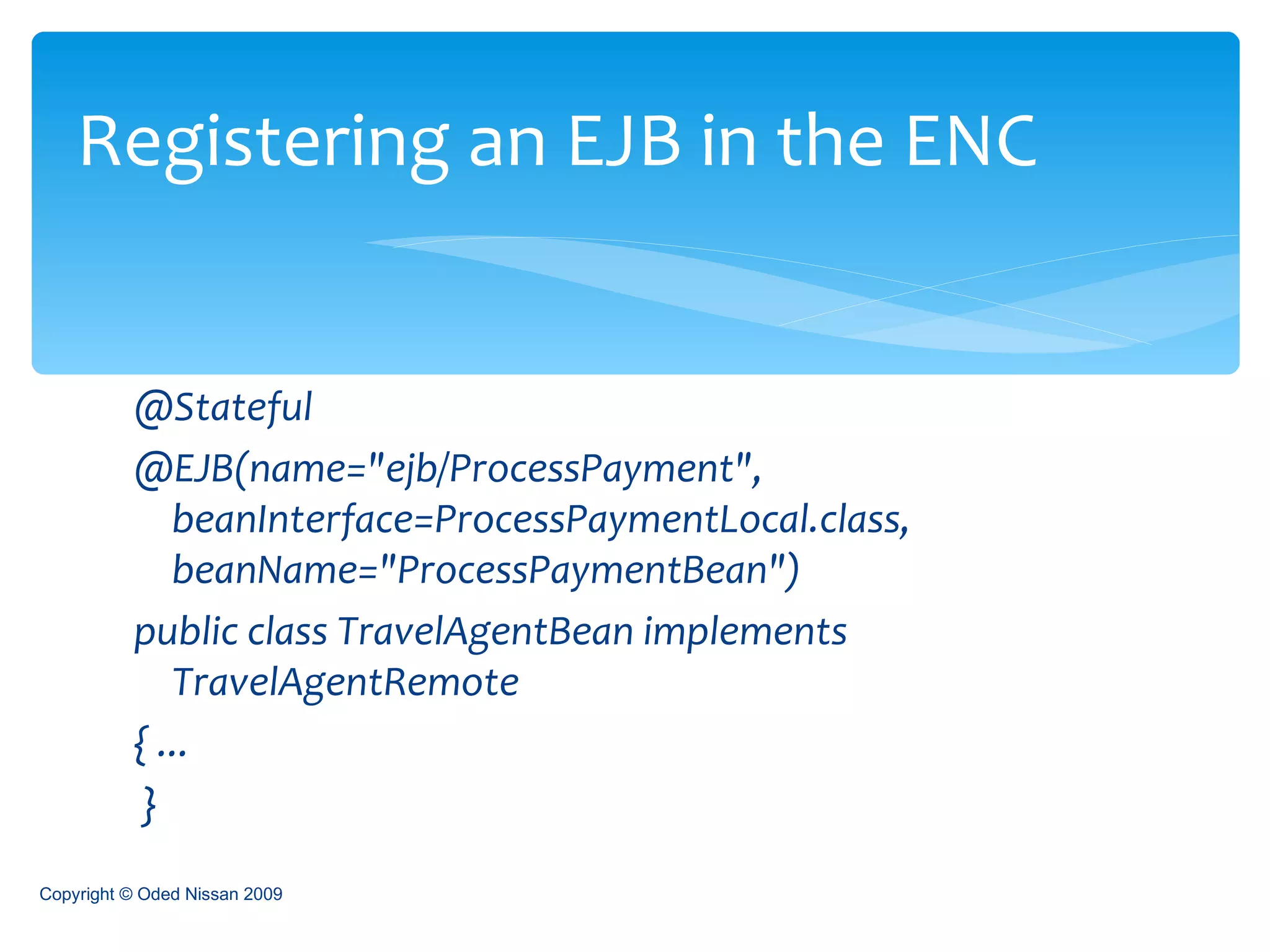@Stateful  @EJB(name="ejb/ProcessPayment", beanInterface=ProcessPaymentLocal.class, beanName="ProcessPaymentBean")  public class TravelAgentBean implements TravelAgentRemote  { ... }  Registering an EJB in the ENC Copyright © Oded Nissan 2009 
