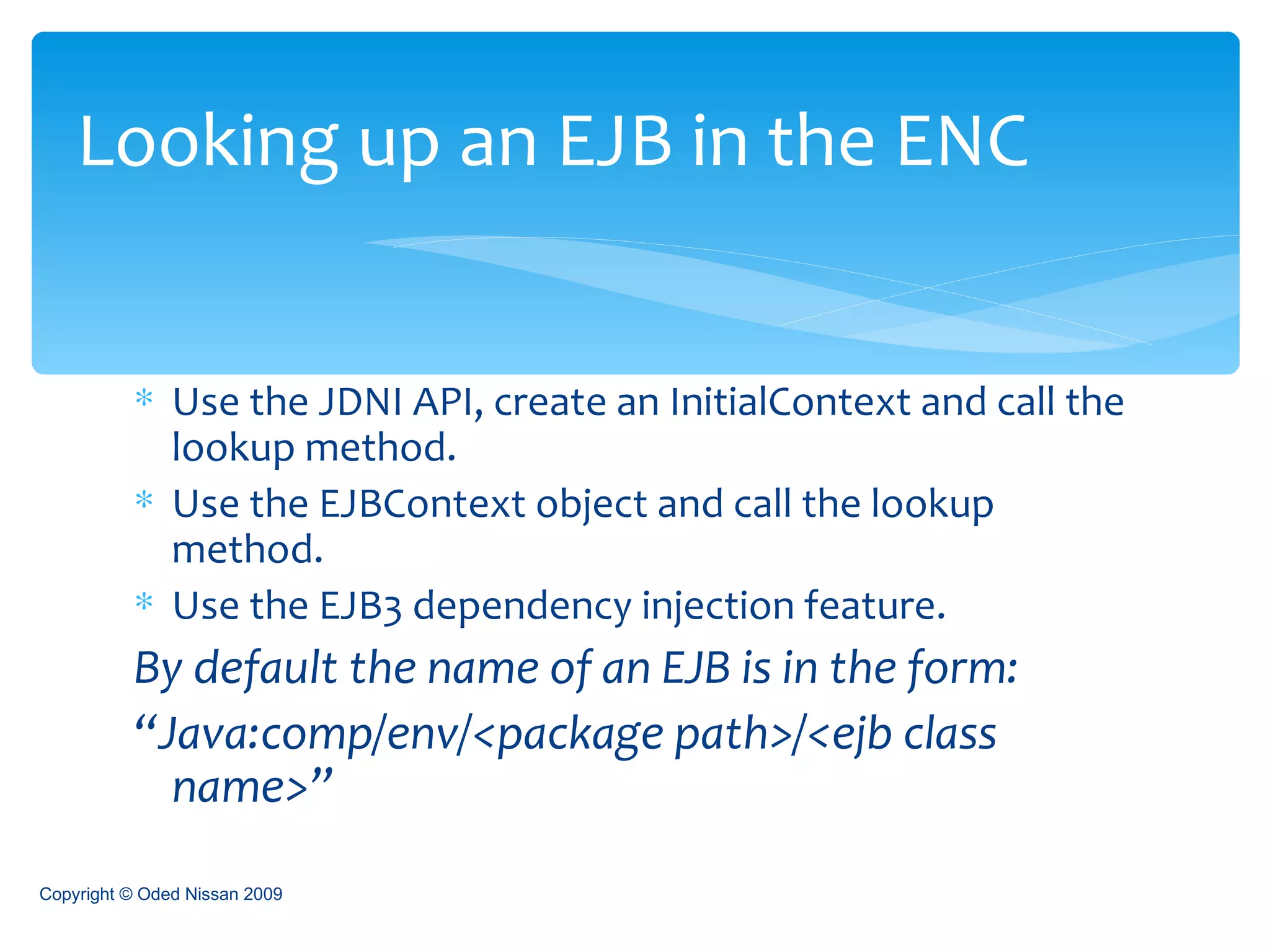 Use the JDNI API, create an InitialContext and call the lookup method. Use the EJBContext object and call the lookup method. Use the EJB3 dependency injection feature. By default the name of an EJB is in the form: “ Java:comp/env/<package path>/<ejb class name>” Looking up an EJB in the ENC Copyright © Oded Nissan 2009 