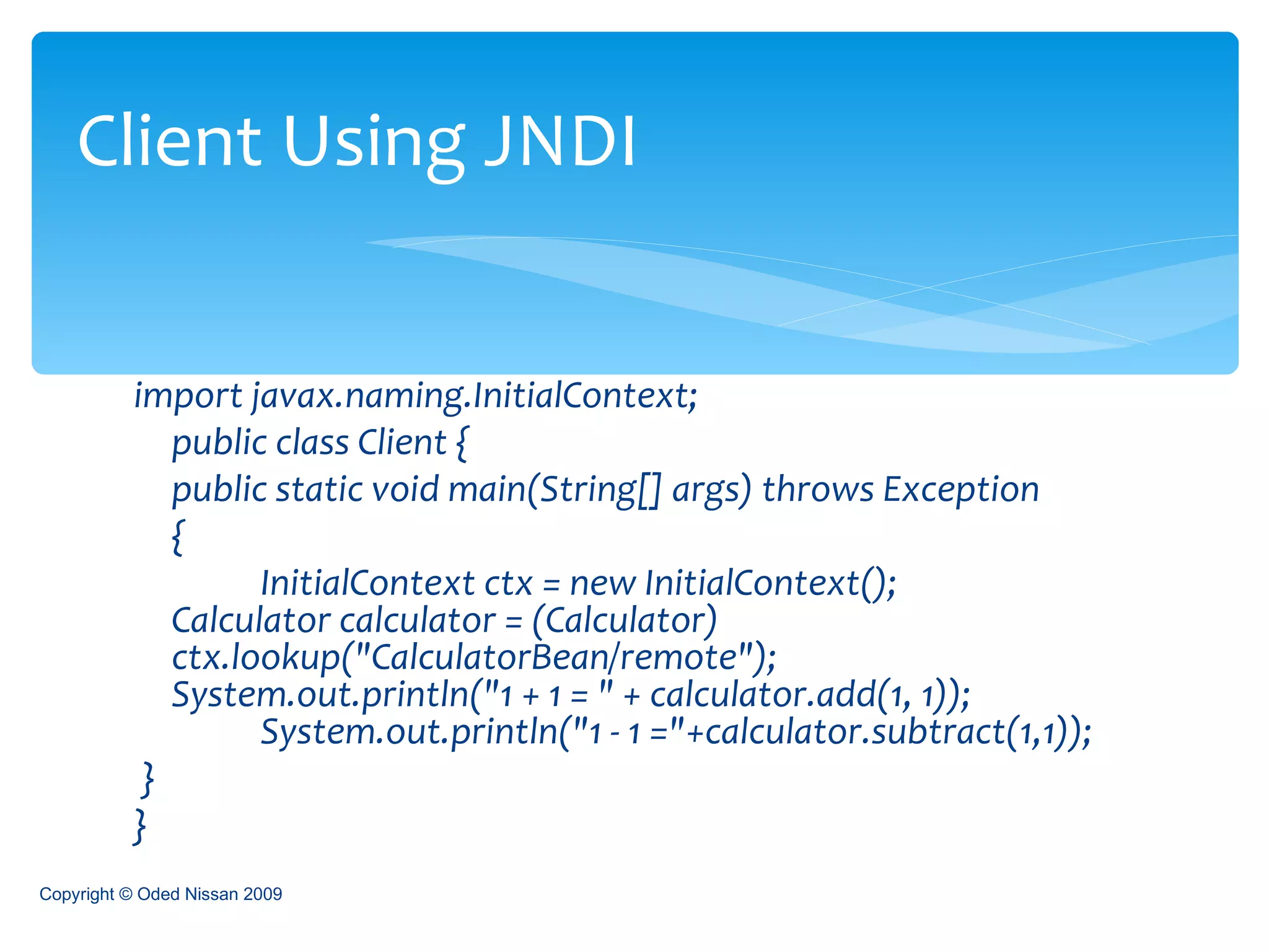 import javax.naming.InitialContext; public class Client { public static void main(String[] args) throws Exception  {  InitialContext ctx = new InitialContext();  Calculator calculator = (Calculator)  ctx.lookup("CalculatorBean/remote");  System.out.println("1 + 1 = " + calculator.add(1, 1));  System.out.println("1 - 1 ="+calculator.subtract(1,1));  } }  Client Using JNDI Copyright © Oded Nissan 2009 