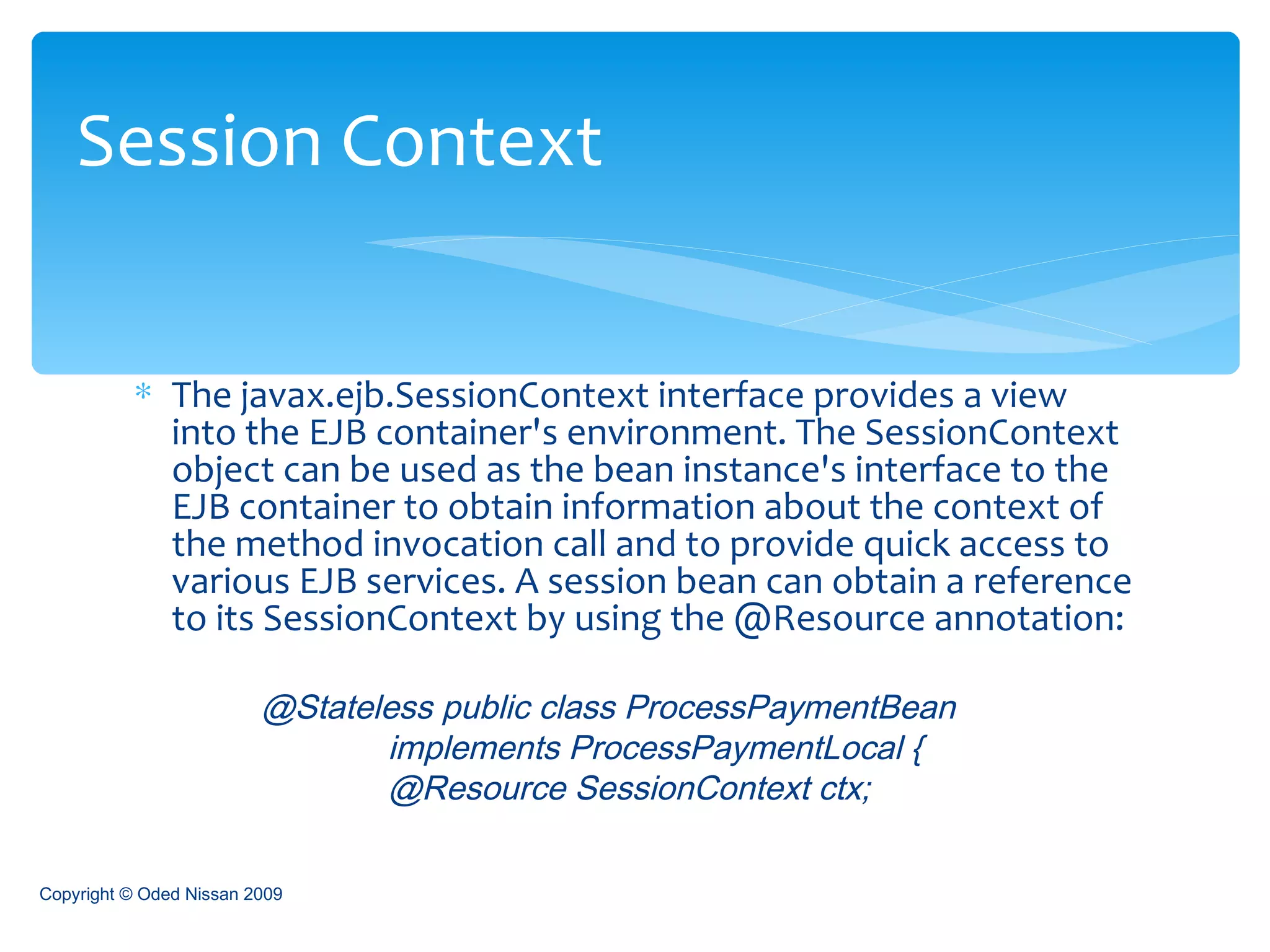 The javax.ejb.SessionContext interface provides a view into the EJB container's environment. The SessionContext object can be used as the bean instance's interface to the EJB container to obtain information about the context of the method invocation call and to provide quick access to various EJB services. A session bean can obtain a reference to its SessionContext by using the @Resource annotation: @Stateless public class ProcessPaymentBean  implements ProcessPaymentLocal {  @Resource SessionContext ctx;   Session Context Copyright © Oded Nissan 2009 