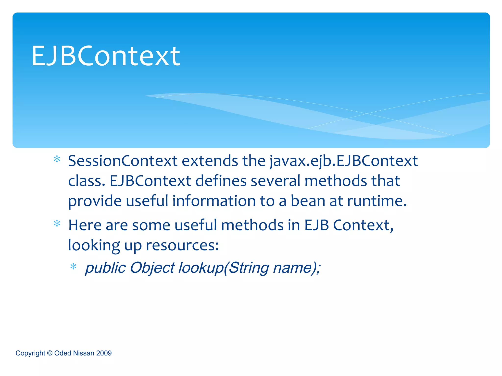 SessionContext extends the javax.ejb.EJBContext class. EJBContext defines several methods that provide useful information to a bean at runtime. Here are some useful methods in EJB Context, looking up resources: public Object lookup(String name);   EJBContext Copyright © Oded Nissan 2009 