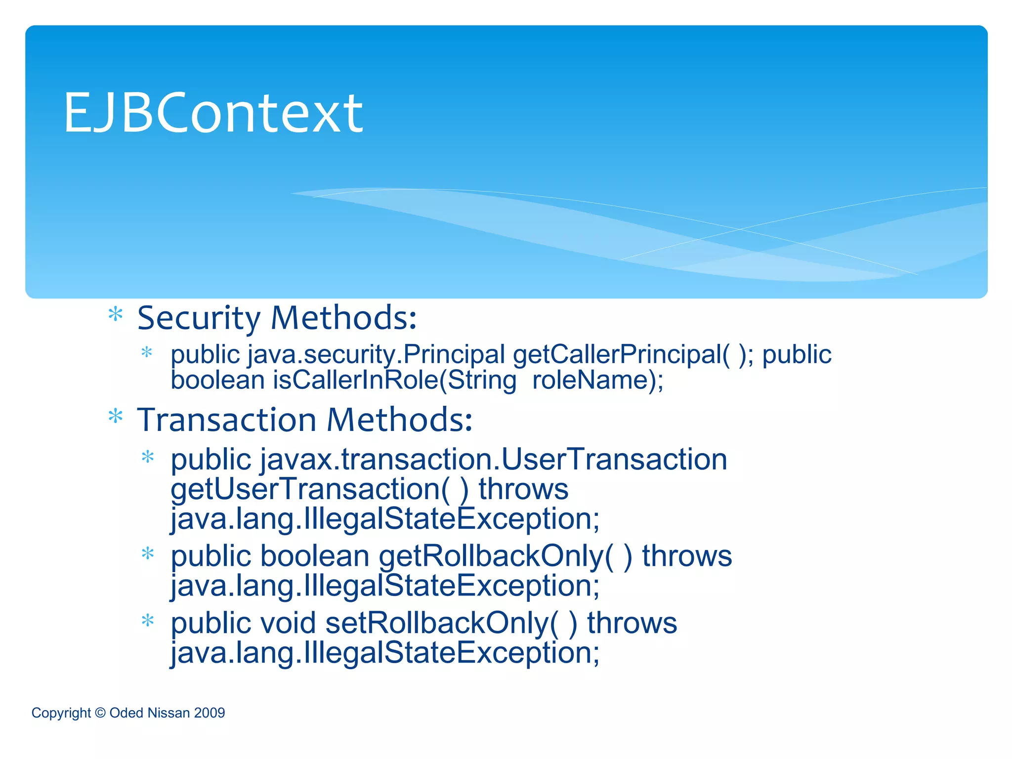 Security Methods: public java.security.Principal getCallerPrincipal( ); public boolean isCallerInRole(String  roleName); Transaction Methods: public javax.transaction.UserTransaction  getUserTransaction( ) throws java.lang.IllegalStateException;  public boolean getRollbackOnly( ) throws java.lang.IllegalStateException;  public void setRollbackOnly( ) throws java.lang.IllegalStateException;  EJBContext Copyright © Oded Nissan 2009 