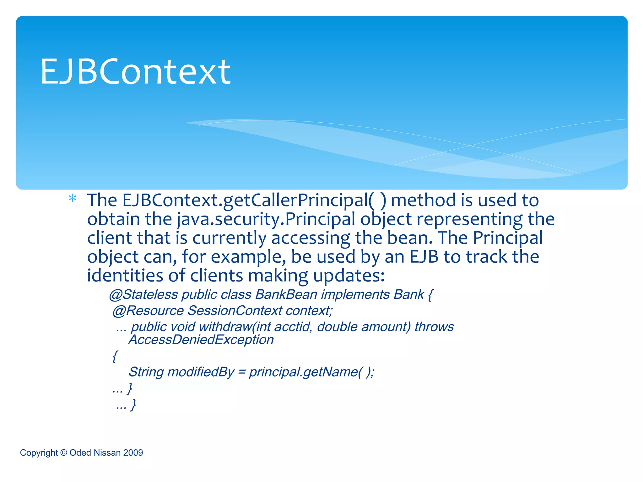 The EJBContext.getCallerPrincipal( ) method is used to obtain the java.security.Principal object representing the client that is currently accessing the bean. The Principal object can, for example, be used by an EJB to track the identities of clients making updates: @Stateless public class BankBean implements Bank {  @Resource SessionContext context; ... public void withdraw(int acctid, double amount) throws  AccessDeniedException  {  String modifiedBy = principal.getName( );  ... } ... }  EJBContext Copyright © Oded Nissan 2009 