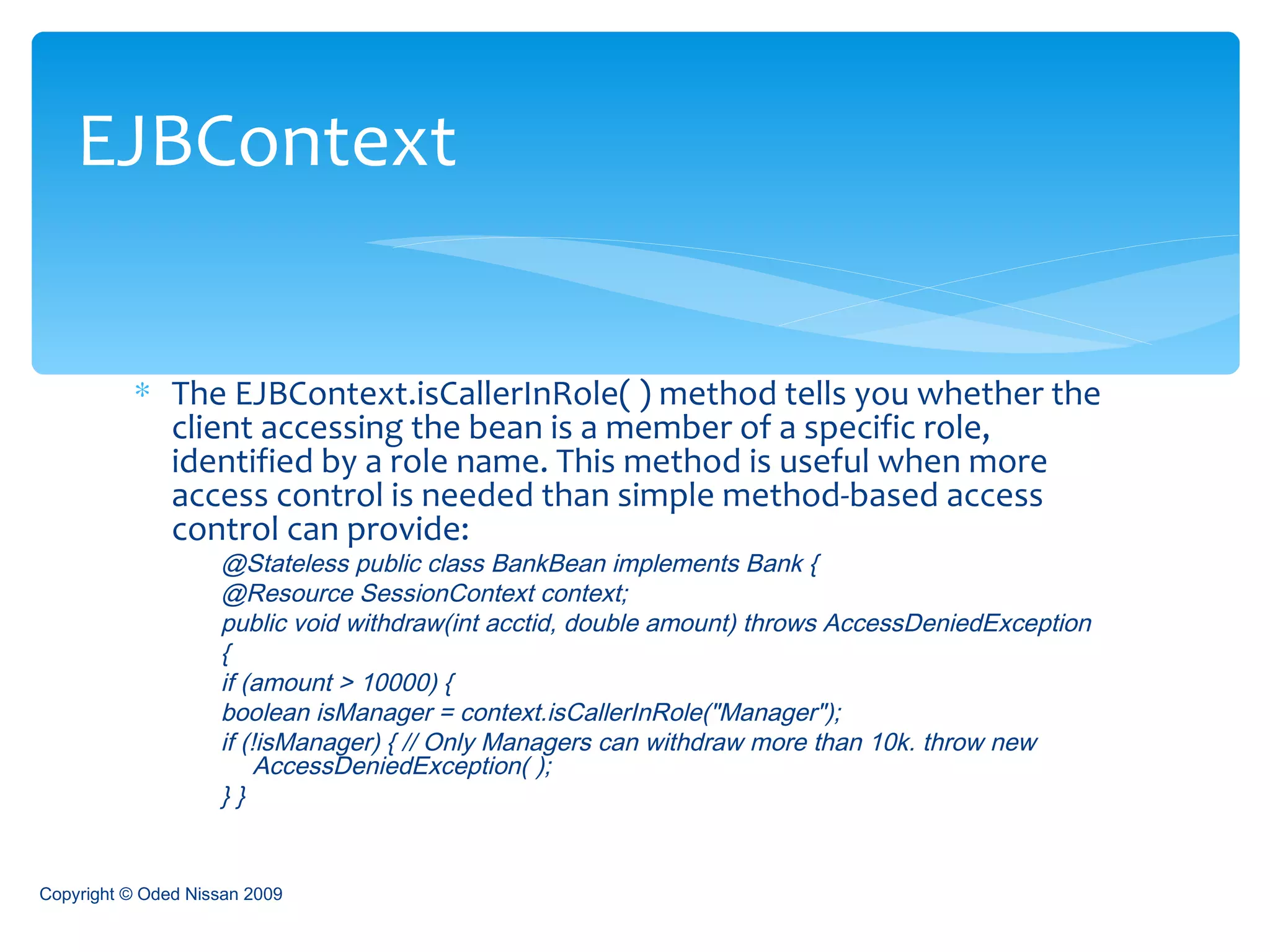 The EJBContext.isCallerInRole( ) method tells you whether the client accessing the bean is a member of a specific role, identified by a role name. This method is useful when more access control is needed than simple method-based access control can provide: @Stateless public class BankBean implements Bank {  @Resource SessionContext context;  public void withdraw(int acctid, double amount) throws AccessDeniedException  {  if (amount > 10000) {  boolean isManager = context.isCallerInRole("Manager");  if (!isManager) { // Only Managers can withdraw more than 10k. throw new AccessDeniedException( );  } }  EJBContext Copyright © Oded Nissan 2009 