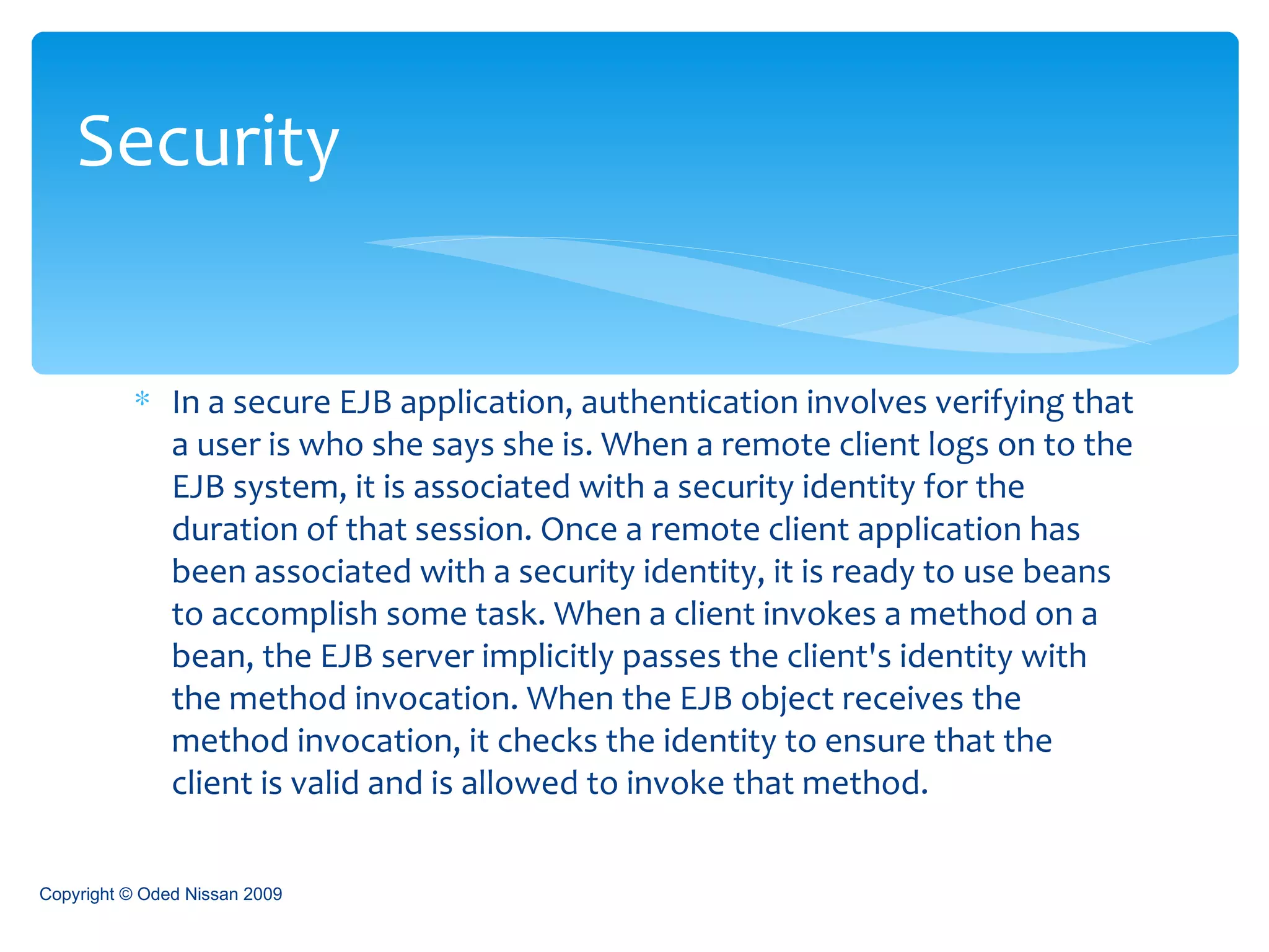 In a secure EJB application, authentication involves verifying that a user is who she says she is. When a remote client logs on to the EJB system, it is associated with a security identity for the duration of that session. Once a remote client application has been associated with a security identity, it is ready to use beans to accomplish some task. When a client invokes a method on a bean, the EJB server implicitly passes the client's identity with the method invocation. When the EJB object receives the method invocation, it checks the identity to ensure that the client is valid and is allowed to invoke that method. Security Copyright © Oded Nissan 2009 