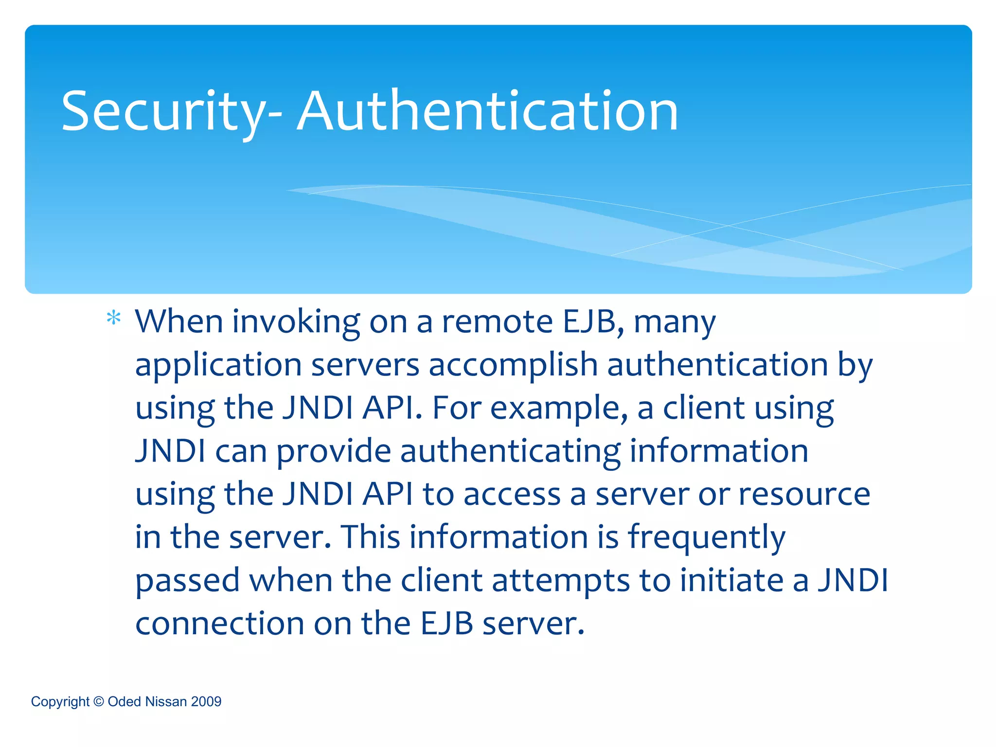 When invoking on a remote EJB, many application servers accomplish authentication by using the JNDI API. For example, a client using JNDI can provide authenticating information using the JNDI API to access a server or resource in the server. This information is frequently passed when the client attempts to initiate a JNDI connection on the EJB server.  Security- Authentication Copyright © Oded Nissan 2009 