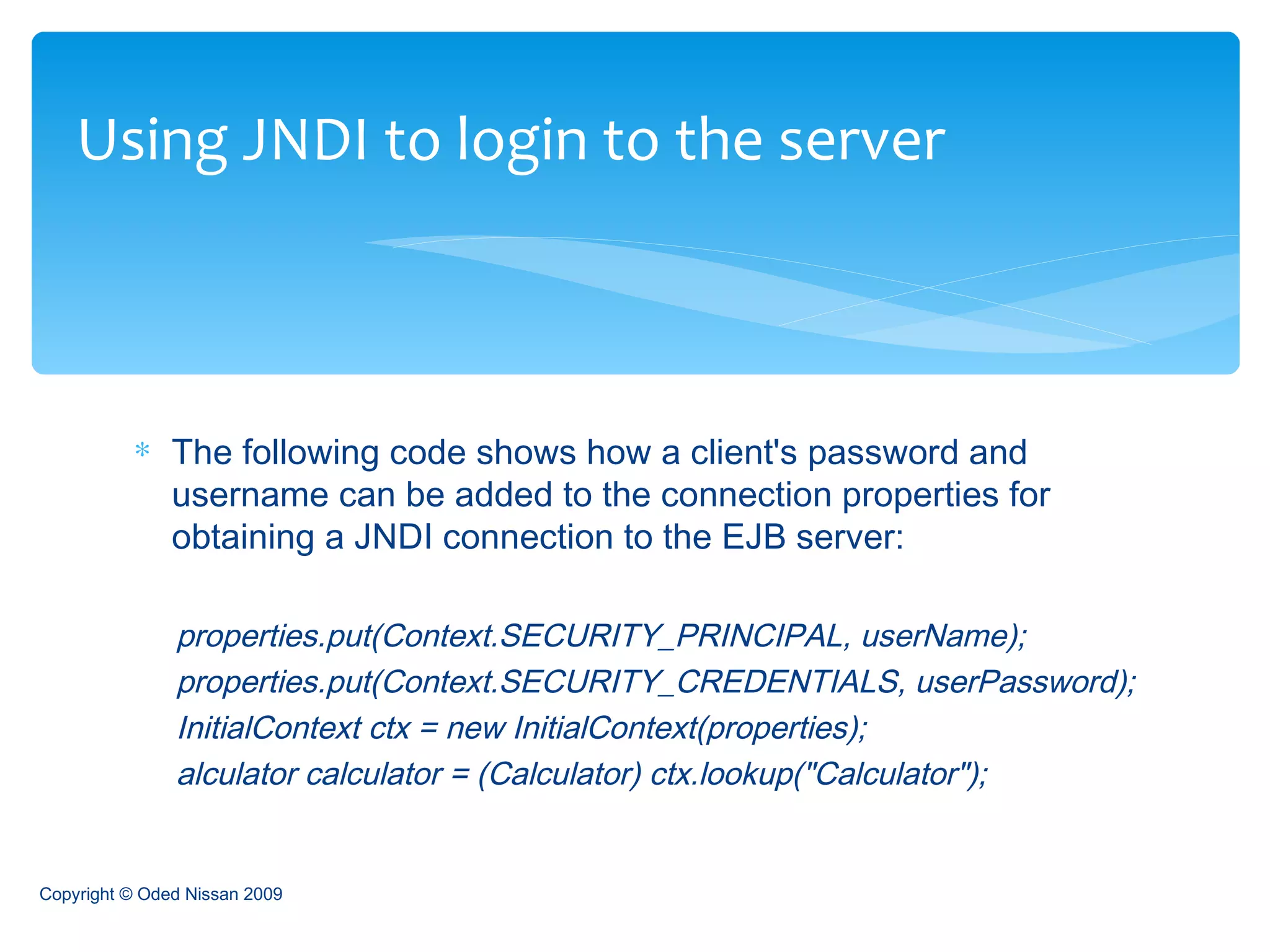 The following code shows how a client's password and username can be added to the connection properties for obtaining a JNDI connection to the EJB server: properties.put(Context.SECURITY_PRINCIPAL, userName); properties.put(Context.SECURITY_CREDENTIALS, userPassword); InitialContext ctx = new InitialContext(properties);  alculator calculator = (Calculator) ctx.lookup("Calculator");  Using JNDI to login to the server Copyright © Oded Nissan 2009 