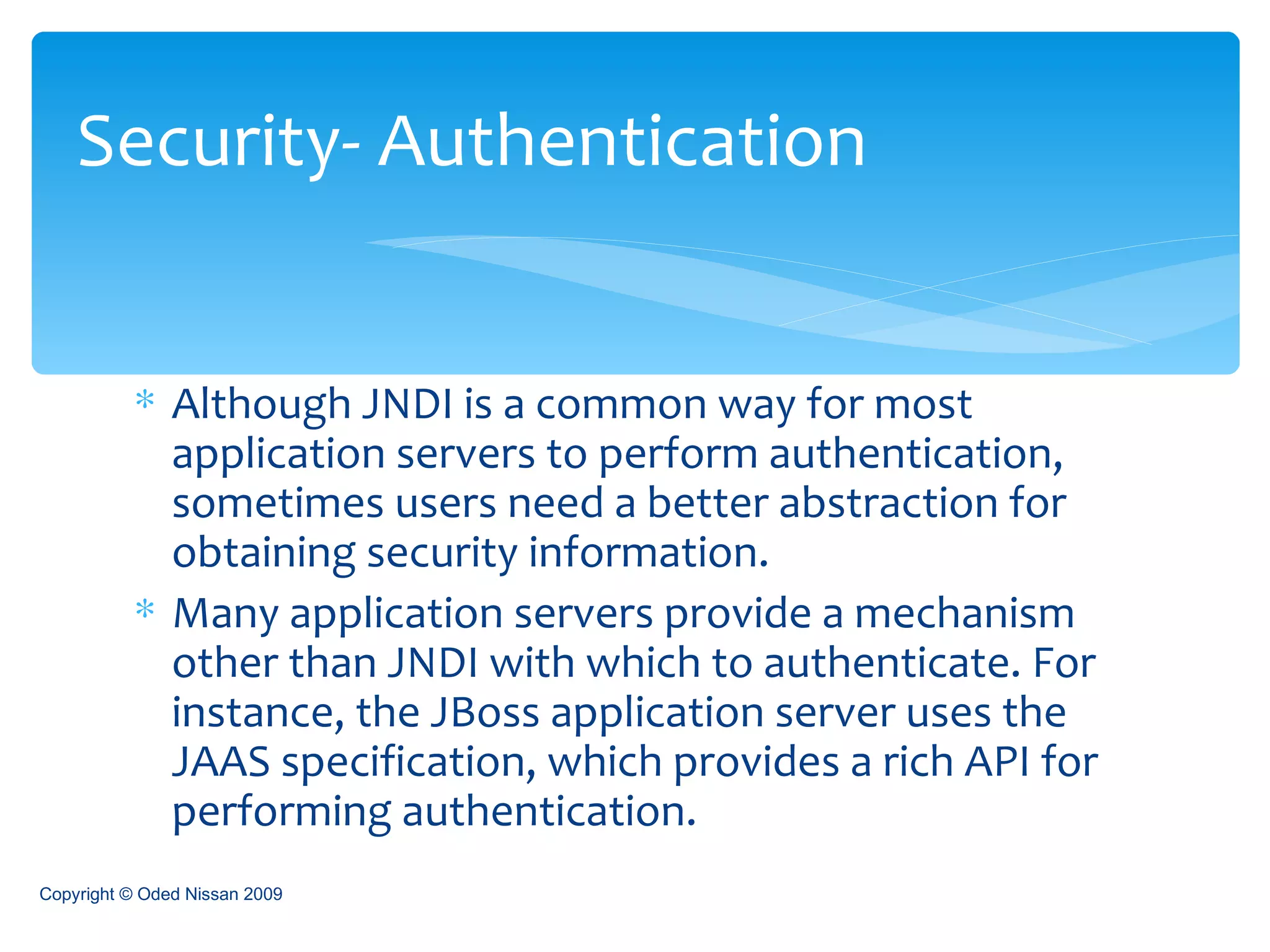 Although JNDI is a common way for most application servers to perform authentication, sometimes users need a better abstraction for obtaining security information.  Many application servers provide a mechanism other than JNDI with which to authenticate. For instance, the JBoss application server uses the JAAS specification, which provides a rich API for performing authentication. Security- Authentication Copyright © Oded Nissan 2009 