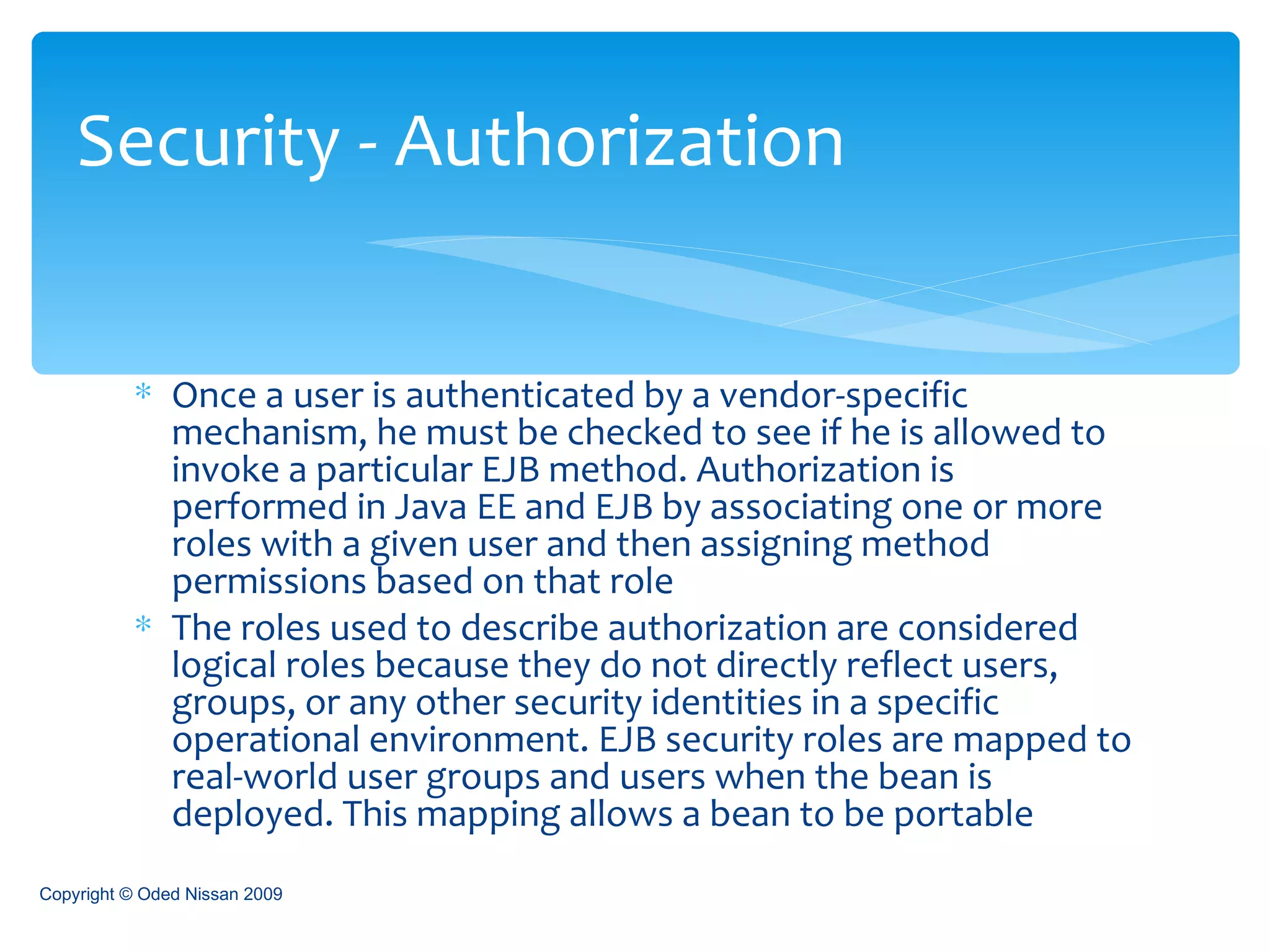Once a user is authenticated by a vendor-specific mechanism, he must be checked to see if he is allowed to invoke a particular EJB method. Authorization is performed in Java EE and EJB by associating one or more roles with a given user and then assigning method permissions based on that role The roles used to describe authorization are considered logical roles because they do not directly reflect users, groups, or any other security identities in a specific operational environment. EJB security roles are mapped to real-world user groups and users when the bean is deployed. This mapping allows a bean to be portable Security - Authorization Copyright © Oded Nissan 2009 