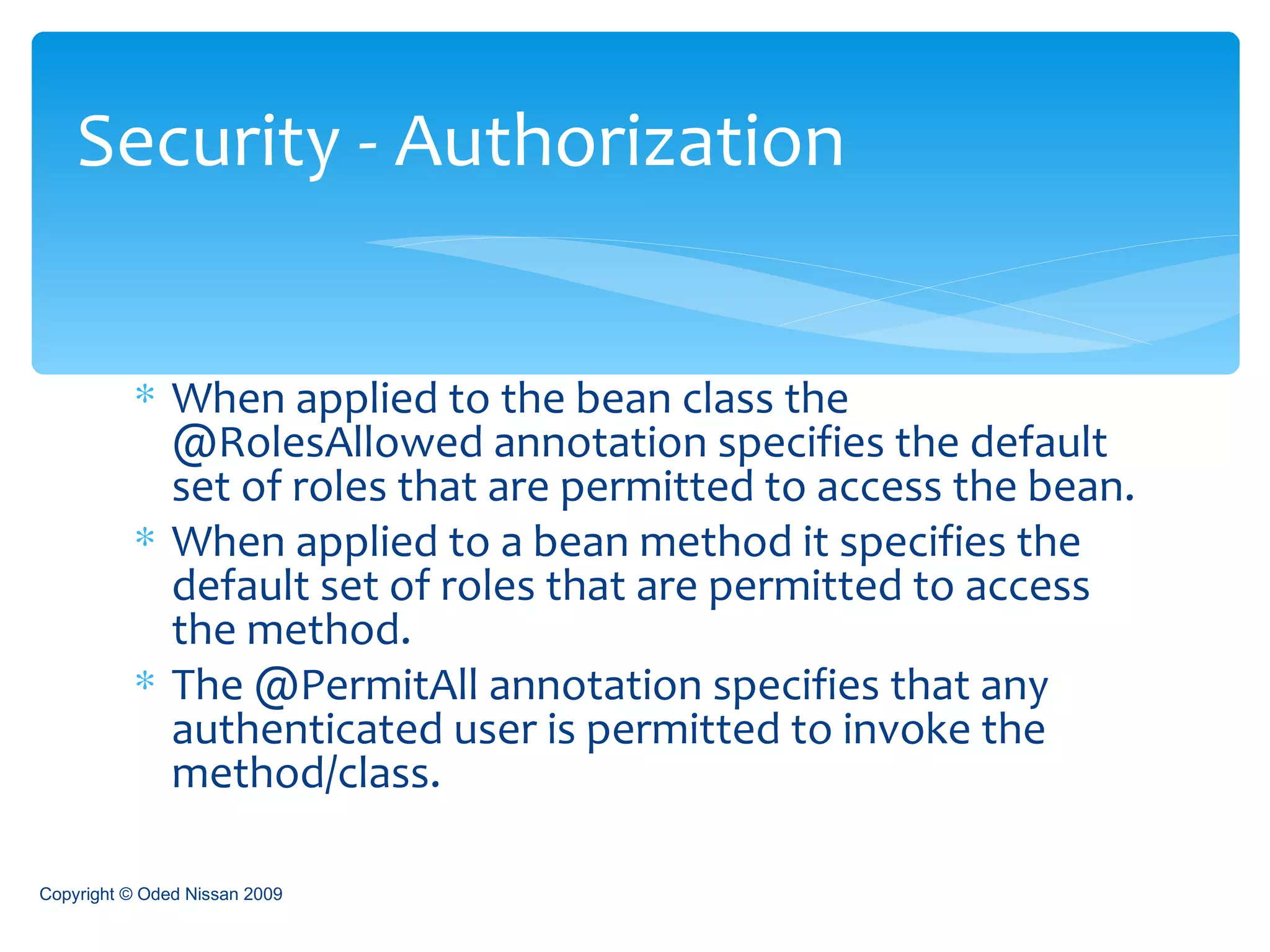 When applied to the bean class the @RolesAllowed annotation specifies the default set of roles that are permitted to access the bean. When applied to a bean method it specifies the default set of roles that are permitted to access the method. The @PermitAll annotation specifies that any authenticated user is permitted to invoke the method/class.  Security - Authorization Copyright © Oded Nissan 2009 