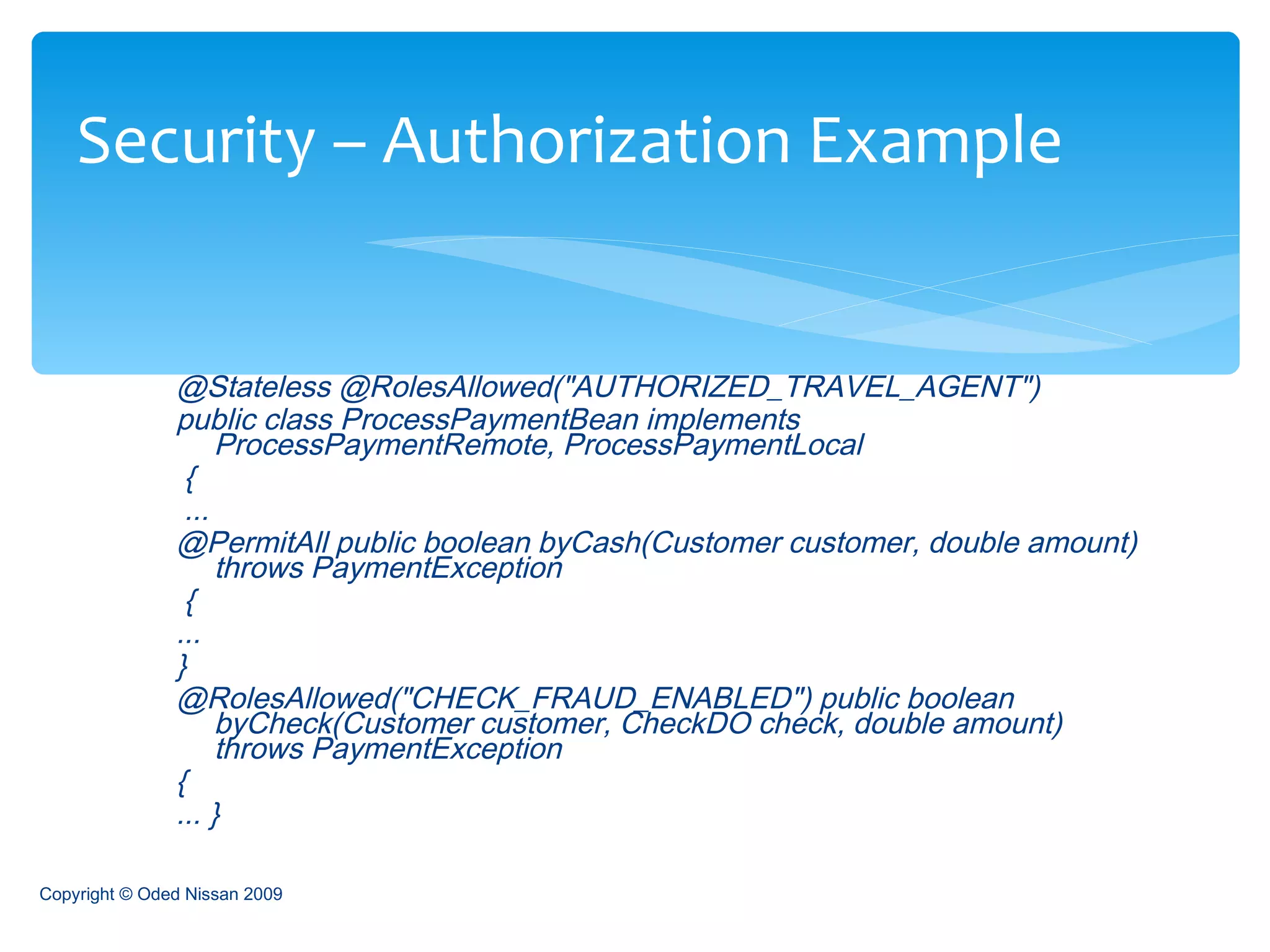 @Stateless @RolesAllowed("AUTHORIZED_TRAVEL_AGENT")  public class ProcessPaymentBean implements  ProcessPaymentRemote, ProcessPaymentLocal { ...  @PermitAll public boolean byCash(Customer customer, double amount) throws PaymentException {  ...  }  @RolesAllowed("CHECK_FRAUD_ENABLED") public boolean byCheck(Customer customer, CheckDO check, double amount) throws PaymentException  {  ... }  Security – Authorization Example Copyright © Oded Nissan 2009 