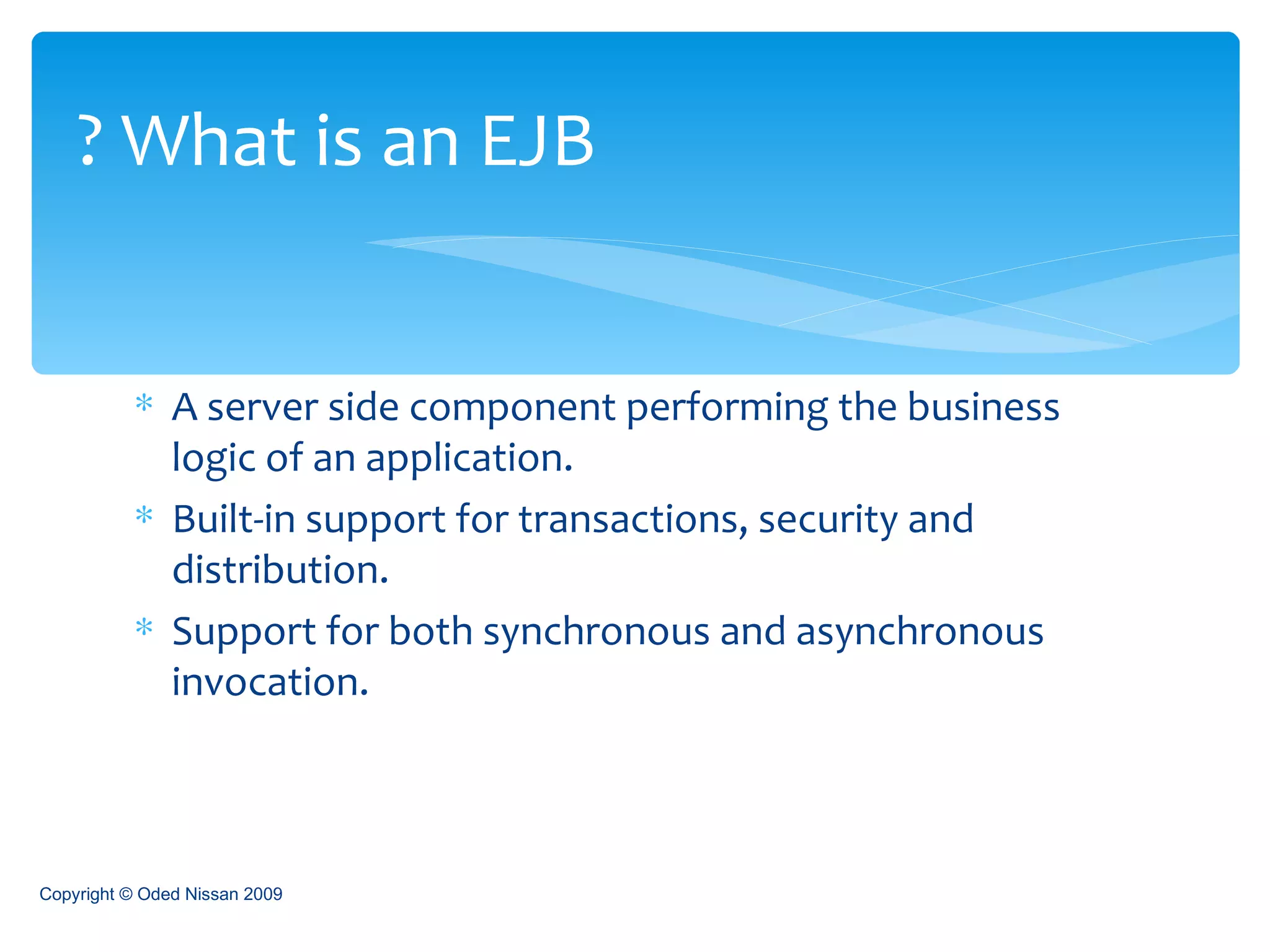 A server side component performing the business logic of an application. Built-in support for transactions, security and distribution. Support for both synchronous and asynchronous invocation. What is an EJB ? Copyright © Oded Nissan 2009 