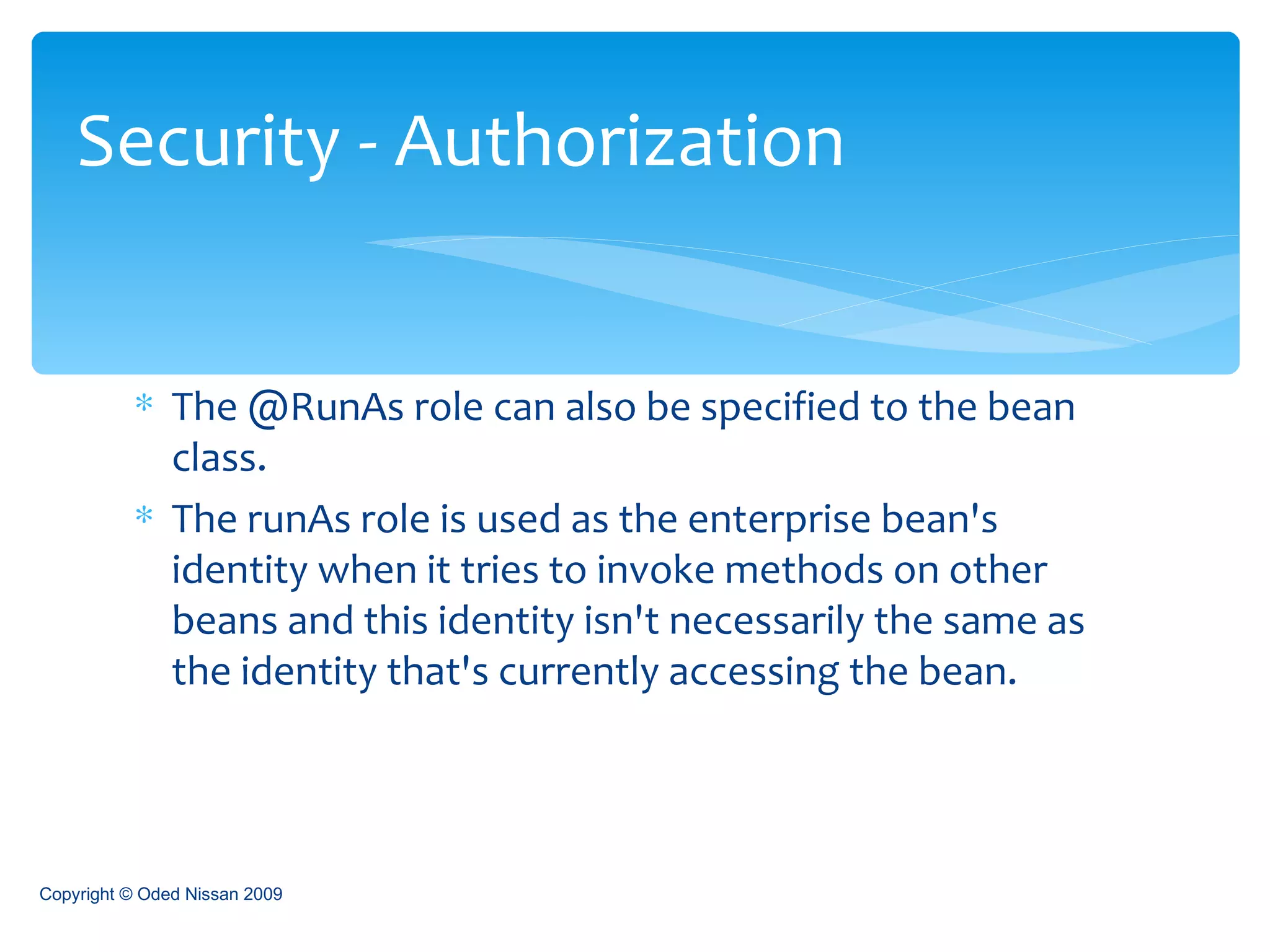 The @RunAs role can also be specified to the bean class. The runAs role is used as the enterprise bean's identity when it tries to invoke methods on other beans and this identity isn't necessarily the same as the identity that's currently accessing the bean.  Security - Authorization Copyright © Oded Nissan 2009 