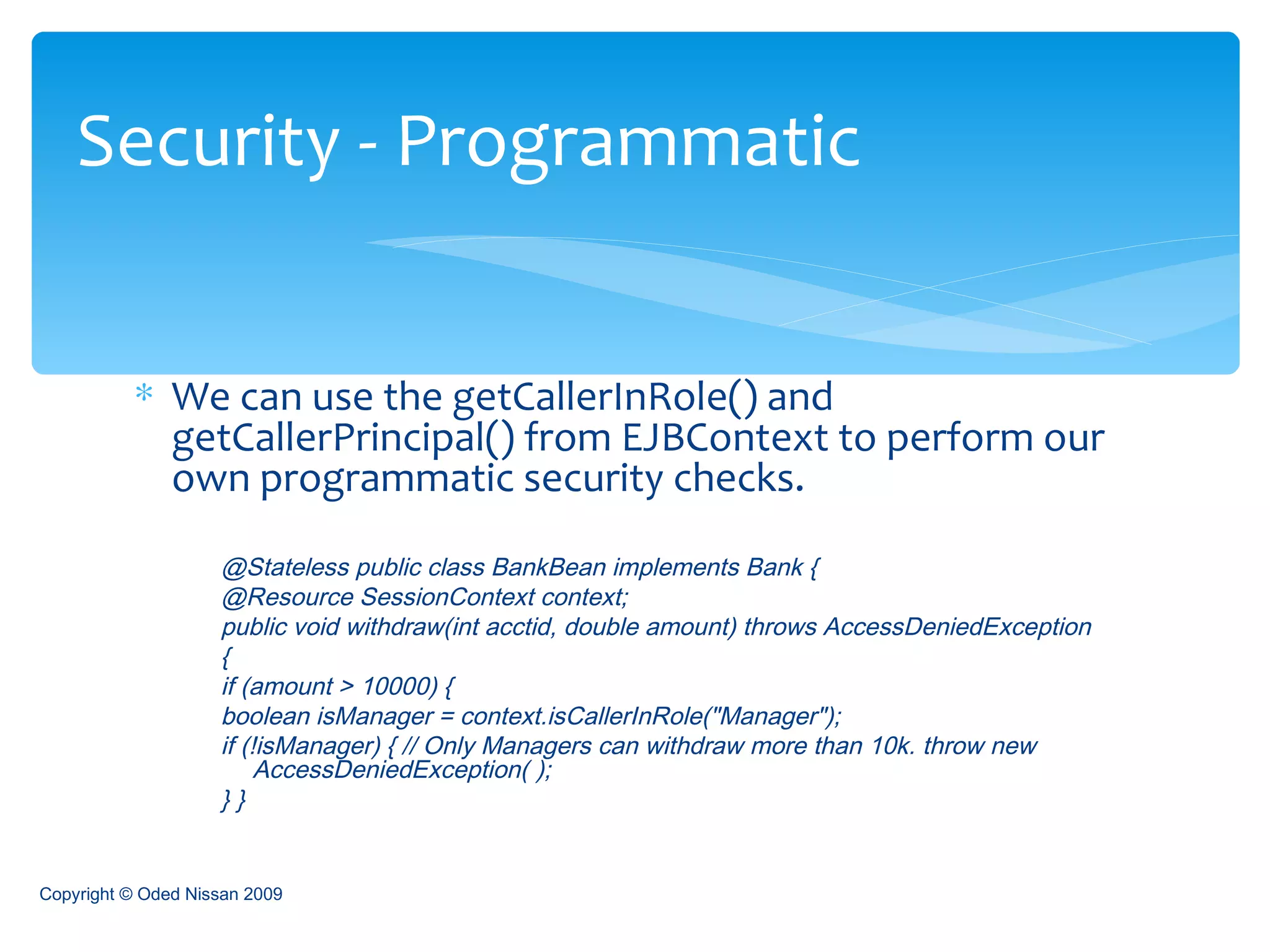 We can use the getCallerInRole() and getCallerPrincipal() from EJBContext to perform our own programmatic security checks. @Stateless public class BankBean implements Bank {  @Resource SessionContext context;  public void withdraw(int acctid, double amount) throws AccessDeniedException  {  if (amount > 10000) {  boolean isManager = context.isCallerInRole("Manager");  if (!isManager) { // Only Managers can withdraw more than 10k. throw new AccessDeniedException( );  } }  Security - Programmatic Copyright © Oded Nissan 2009 