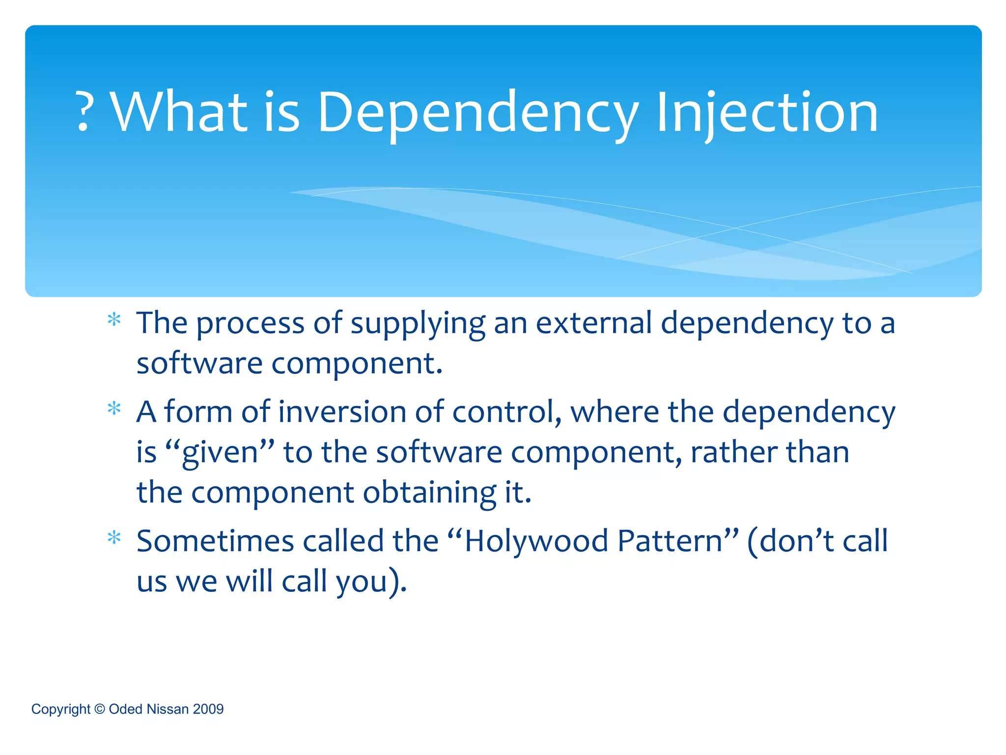 The process of supplying an external dependency to a software component. A form of inversion of control, where the dependency is “given” to the software component, rather than the component obtaining it. Sometimes called the “Holywood Pattern” (don’t call us we will call you). What is Dependency Injection ?  Copyright © Oded Nissan 2009 