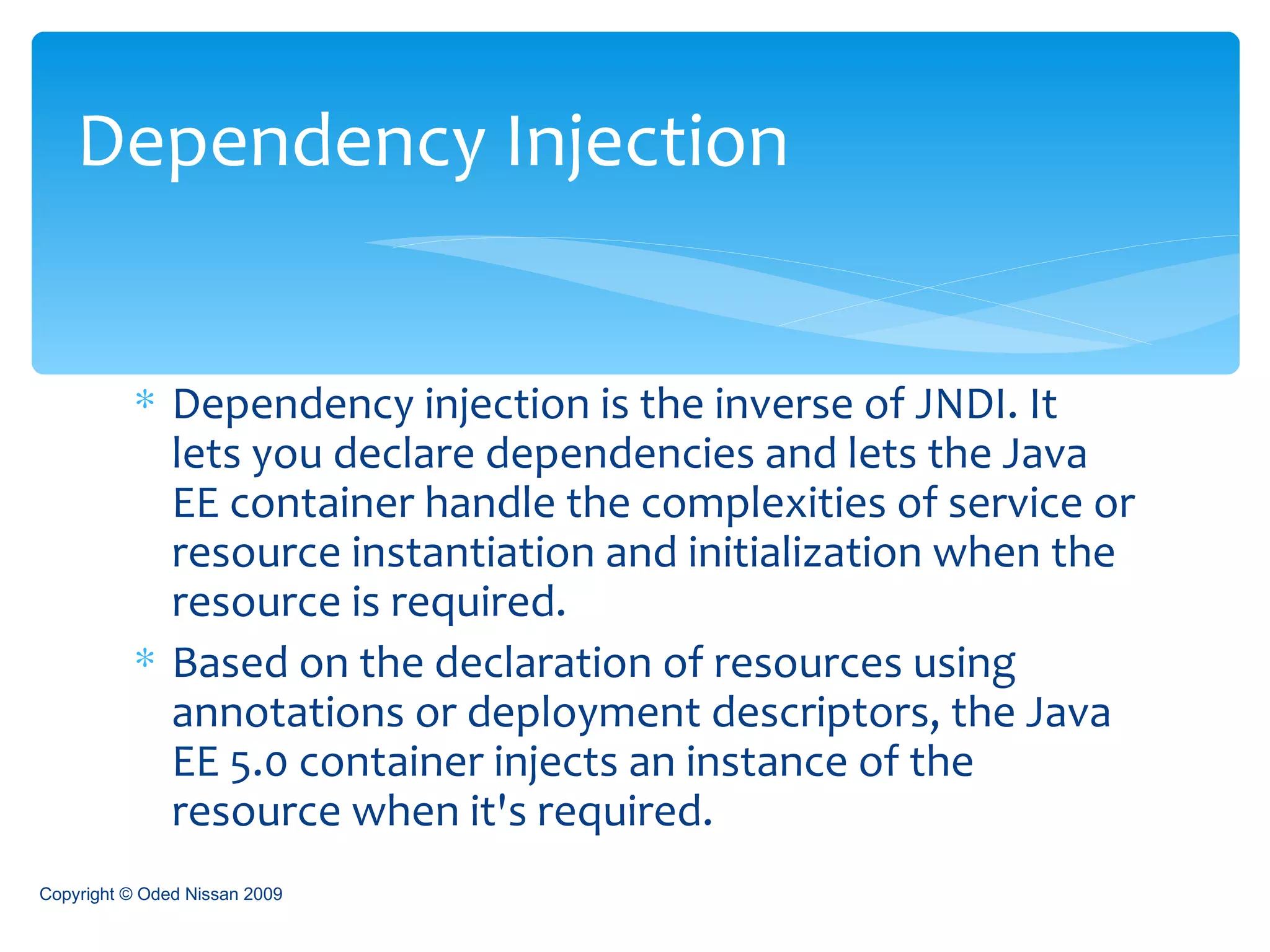 Dependency injection is the inverse of JNDI. It lets you declare dependencies and lets the Java EE container handle the complexities of service or resource instantiation and initialization when the resource is required.  Based on the declaration of resources using annotations or deployment descriptors, the Java EE 5.0 container injects an instance of the resource when it's required.  Dependency Injection Copyright © Oded Nissan 2009 