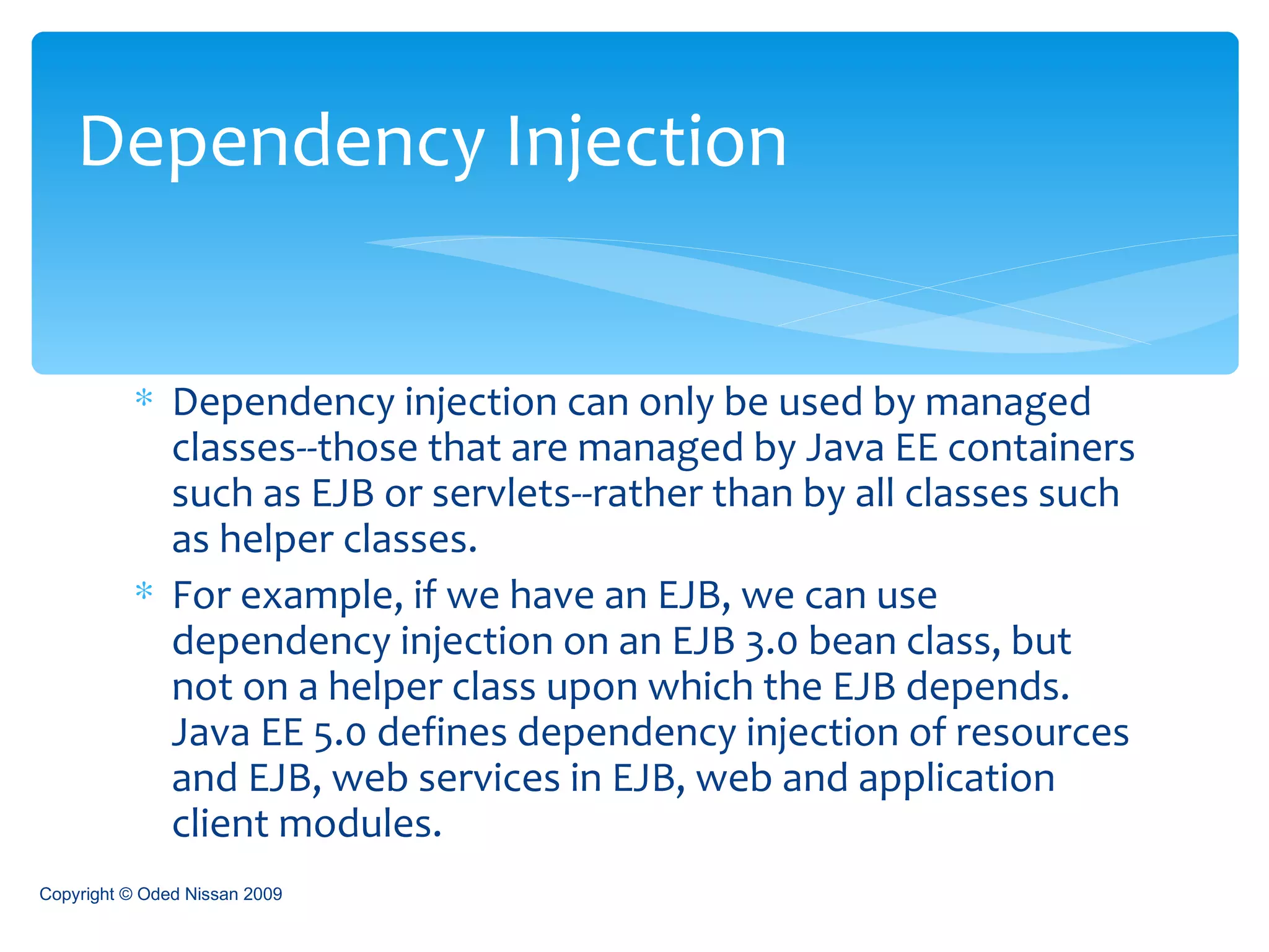 Dependency injection can only be used by managed classes--those that are managed by Java EE containers such as EJB or servlets--rather than by all classes such as helper classes.  For example, if we have an EJB, we can use dependency injection on an EJB 3.0 bean class, but not on a helper class upon which the EJB depends. Java EE 5.0 defines dependency injection of resources and EJB, web services in EJB, web and application client modules.  Dependency Injection Copyright © Oded Nissan 2009 