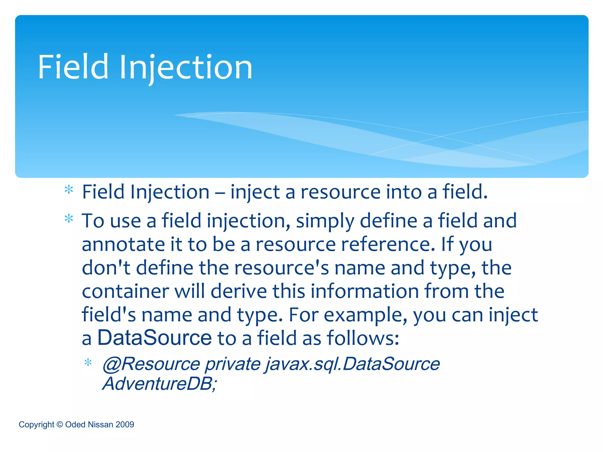 Field Injection – inject a resource into a field. To use a field injection, simply define a field and annotate it to be a resource reference. If you don't define the resource's name and type, the container will derive this information from the field's name and type. For example, you can inject a  DataSource  to a field as follows: @Resource private javax.sql.DataSource AdventureDB;   Field Injection Copyright © Oded Nissan 2009 