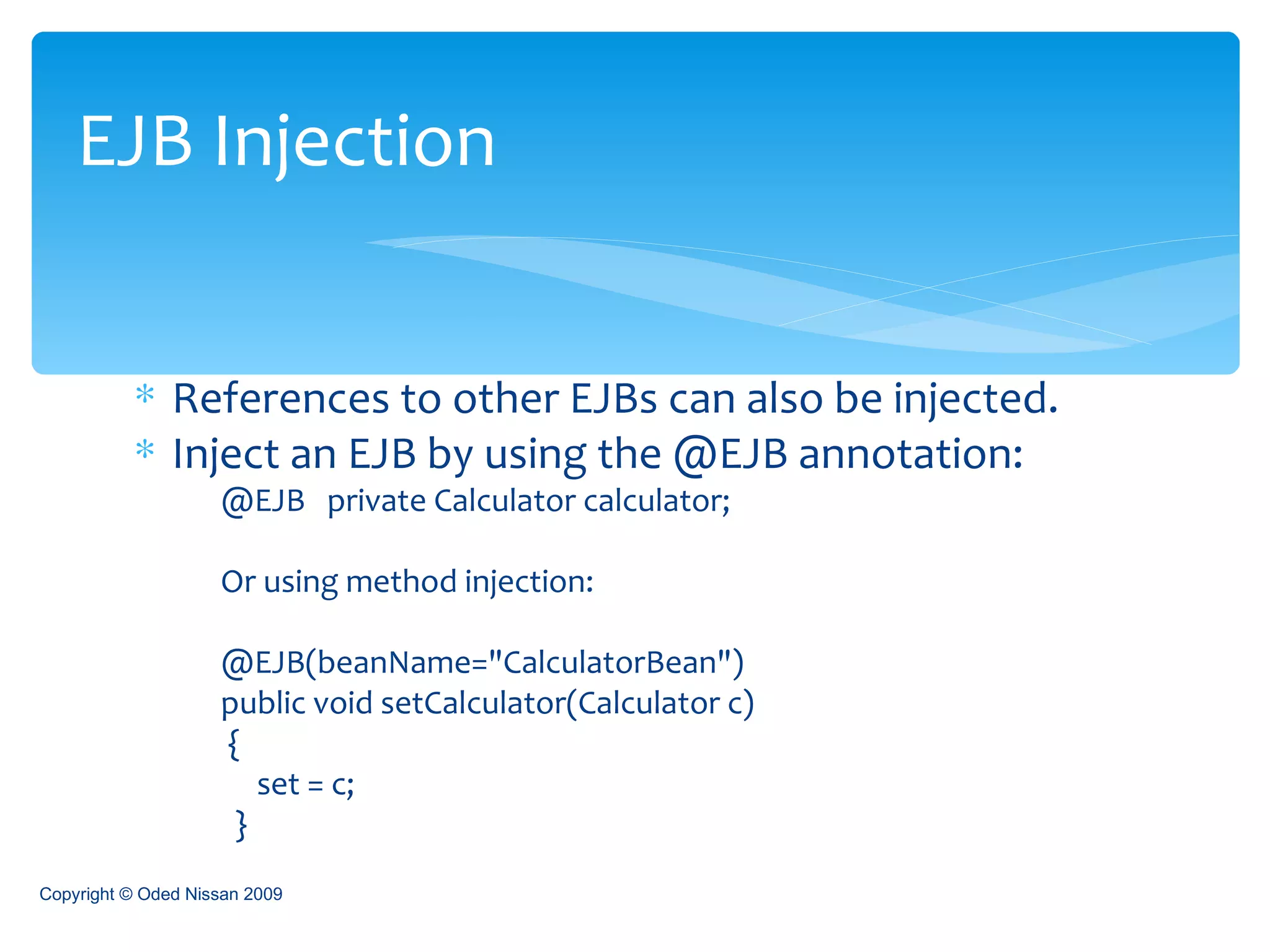 References to other EJBs can also be injected. Inject an EJB by using the @EJB annotation: @EJB  private Calculator calculator; Or using method injection: @EJB(beanName="CalculatorBean")  public void setCalculator(Calculator c)  {  set = c;  }  EJB Injection Copyright © Oded Nissan 2009 