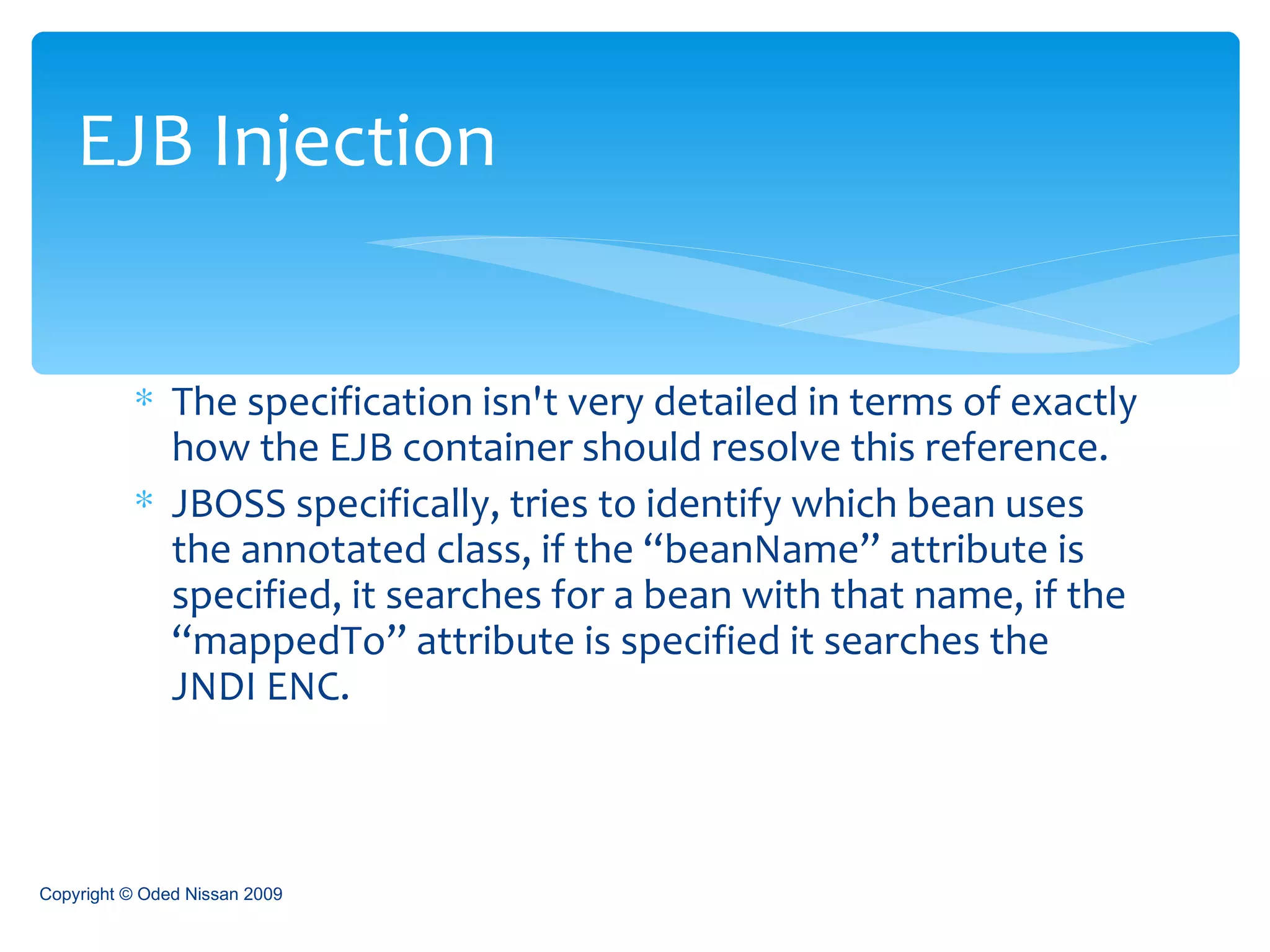 The specification isn't very detailed in terms of exactly how the EJB container should resolve this reference. JBOSS specifically, tries to identify which bean uses the annotated class, if the “beanName” attribute is specified, it searches for a bean with that name, if the “mappedTo” attribute is specified it searches the JNDI ENC. EJB Injection Copyright © Oded Nissan 2009 