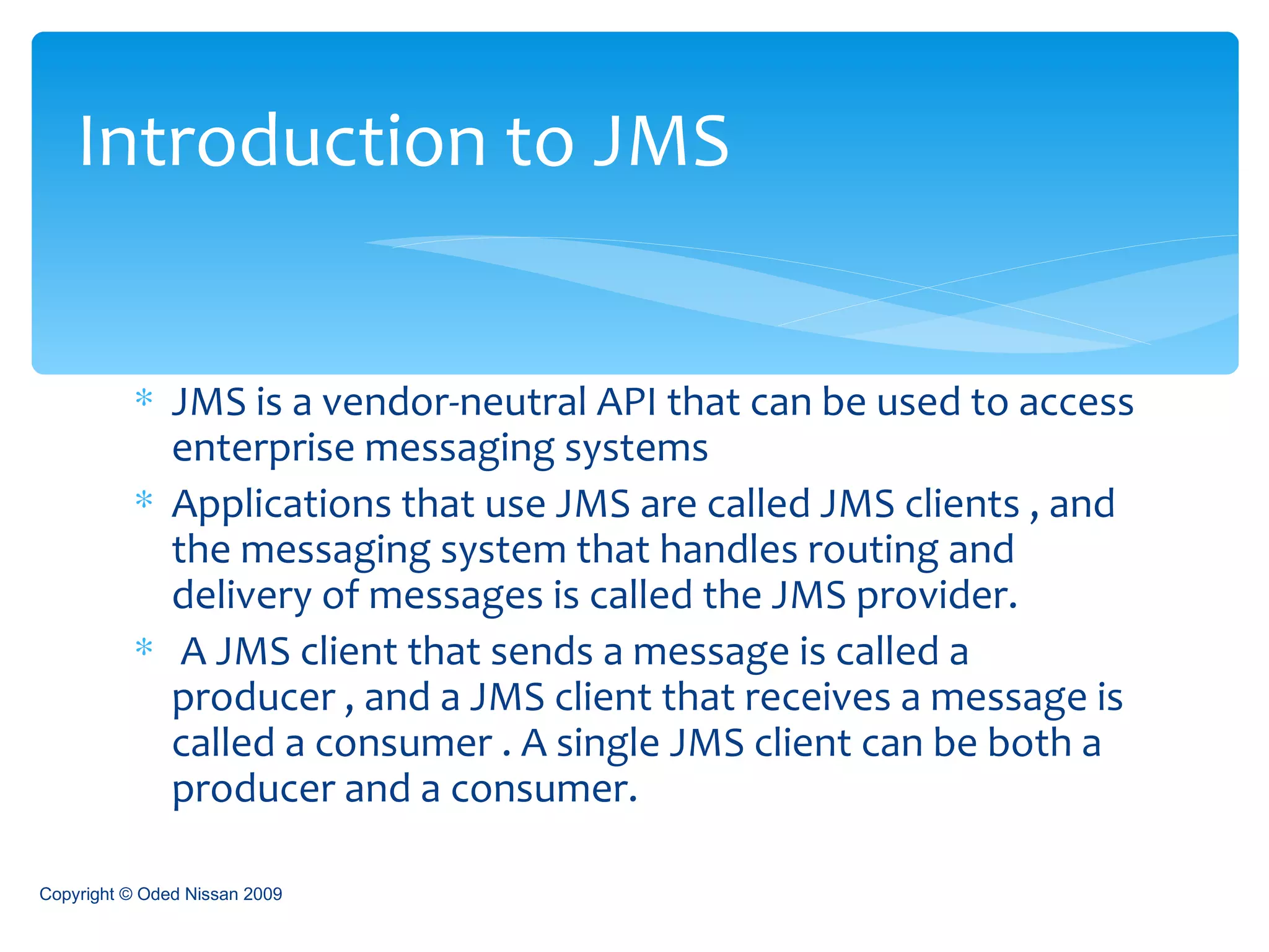 JMS is a vendor-neutral API that can be used to access enterprise messaging systems Applications that use JMS are called JMS clients , and the messaging system that handles routing and delivery of messages is called the JMS provider.  A JMS client that sends a message is called a producer , and a JMS client that receives a message is called a consumer . A single JMS client can be both a producer and a consumer. Introduction to JMS Copyright © Oded Nissan 2009 