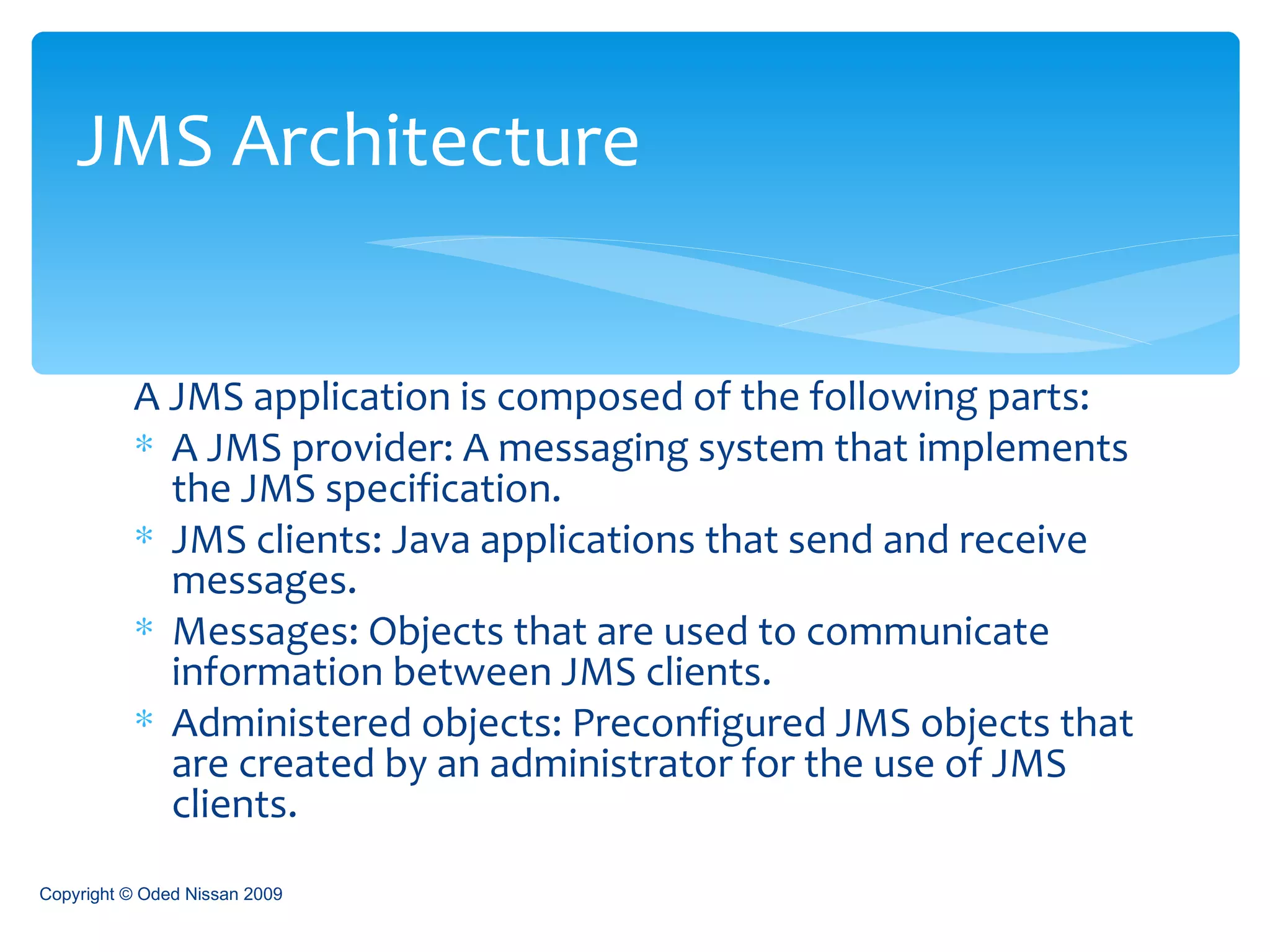 A JMS application is composed of the following parts:  A JMS provider: A messaging system that implements the JMS specification. JMS clients: Java applications that send and receive messages. Messages: Objects that are used to communicate information between JMS clients. Administered objects: Preconfigured JMS objects that are created by an administrator for the use of JMS clients. JMS Architecture Copyright © Oded Nissan 2009 