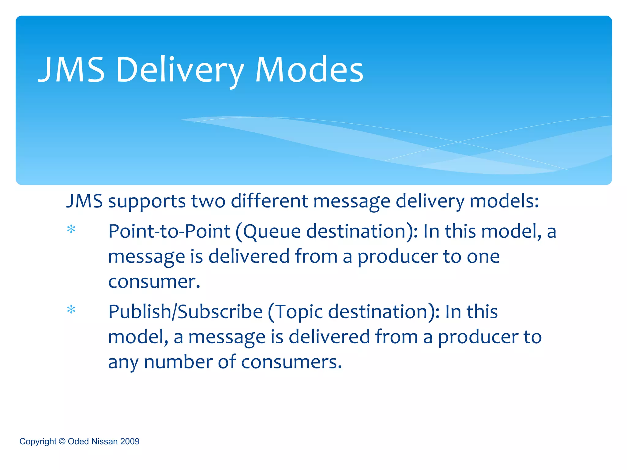JMS supports two different message delivery models:  Point-to-Point (Queue destination): In this model, a message is delivered from a producer to one consumer.  Publish/Subscribe (Topic destination): In this model, a message is delivered from a producer to any number of consumers.  JMS Delivery Modes Copyright © Oded Nissan 2009 