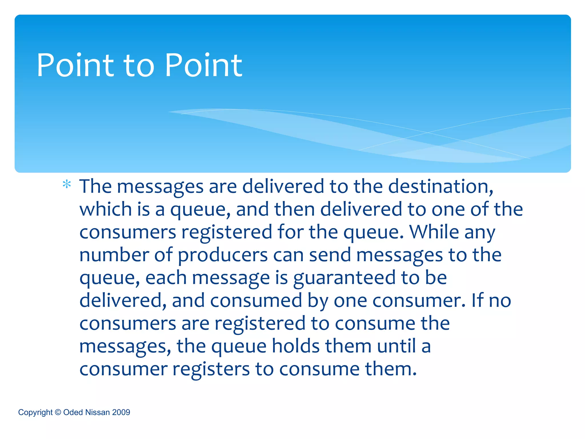 The messages are delivered to the destination, which is a queue, and then delivered to one of the consumers registered for the queue. While any number of producers can send messages to the queue, each message is guaranteed to be delivered, and consumed by one consumer. If no consumers are registered to consume the messages, the queue holds them until a consumer registers to consume them.  Point to Point Copyright © Oded Nissan 2009 