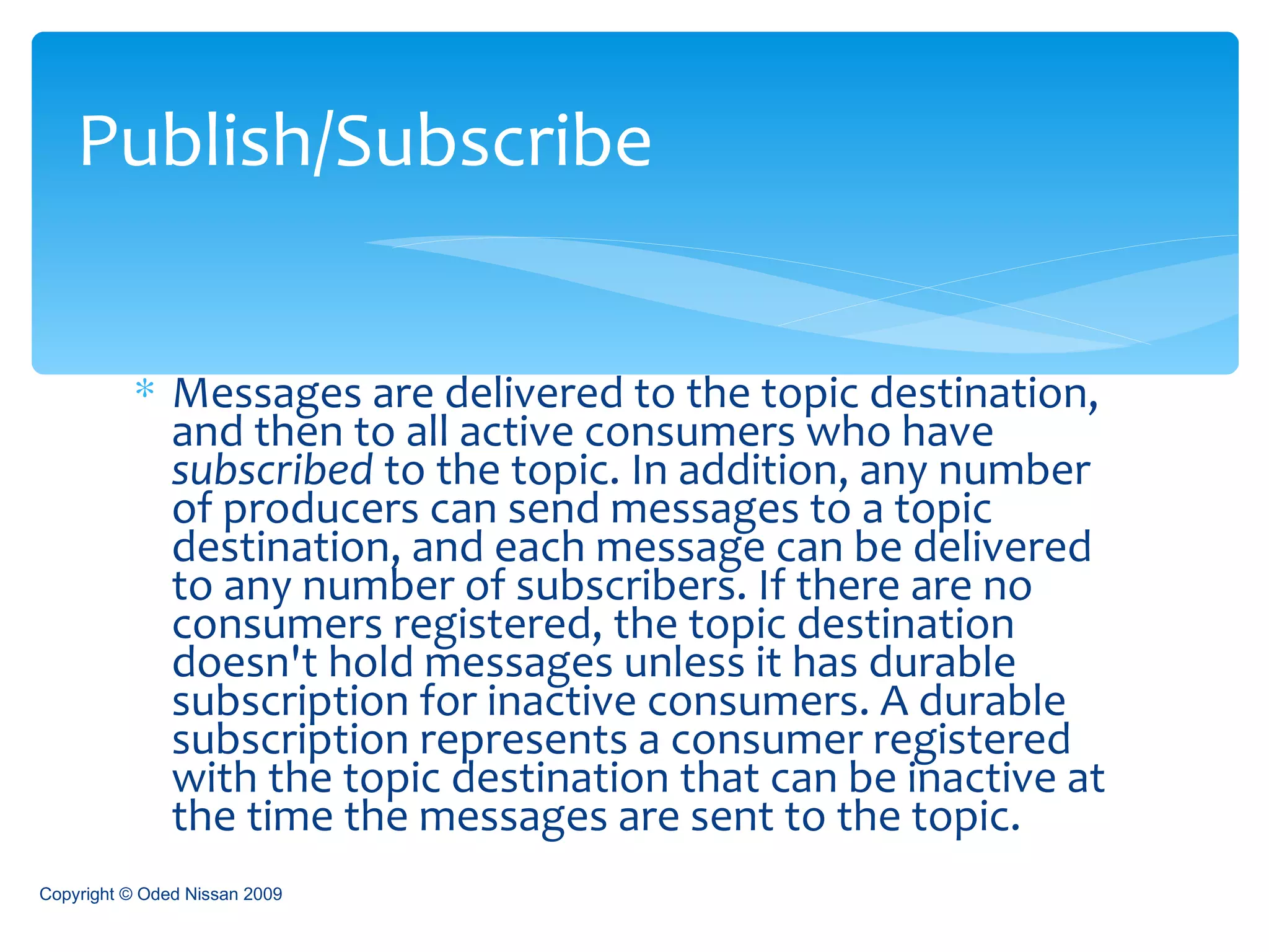 Messages are delivered to the topic destination, and then to all active consumers who have  subscribed  to the topic. In addition, any number of producers can send messages to a topic destination, and each message can be delivered to any number of subscribers. If there are no consumers registered, the topic destination doesn't hold messages unless it has durable subscription for inactive consumers. A durable subscription represents a consumer registered with the topic destination that can be inactive at the time the messages are sent to the topic.  Publish/Subscribe Copyright © Oded Nissan 2009 