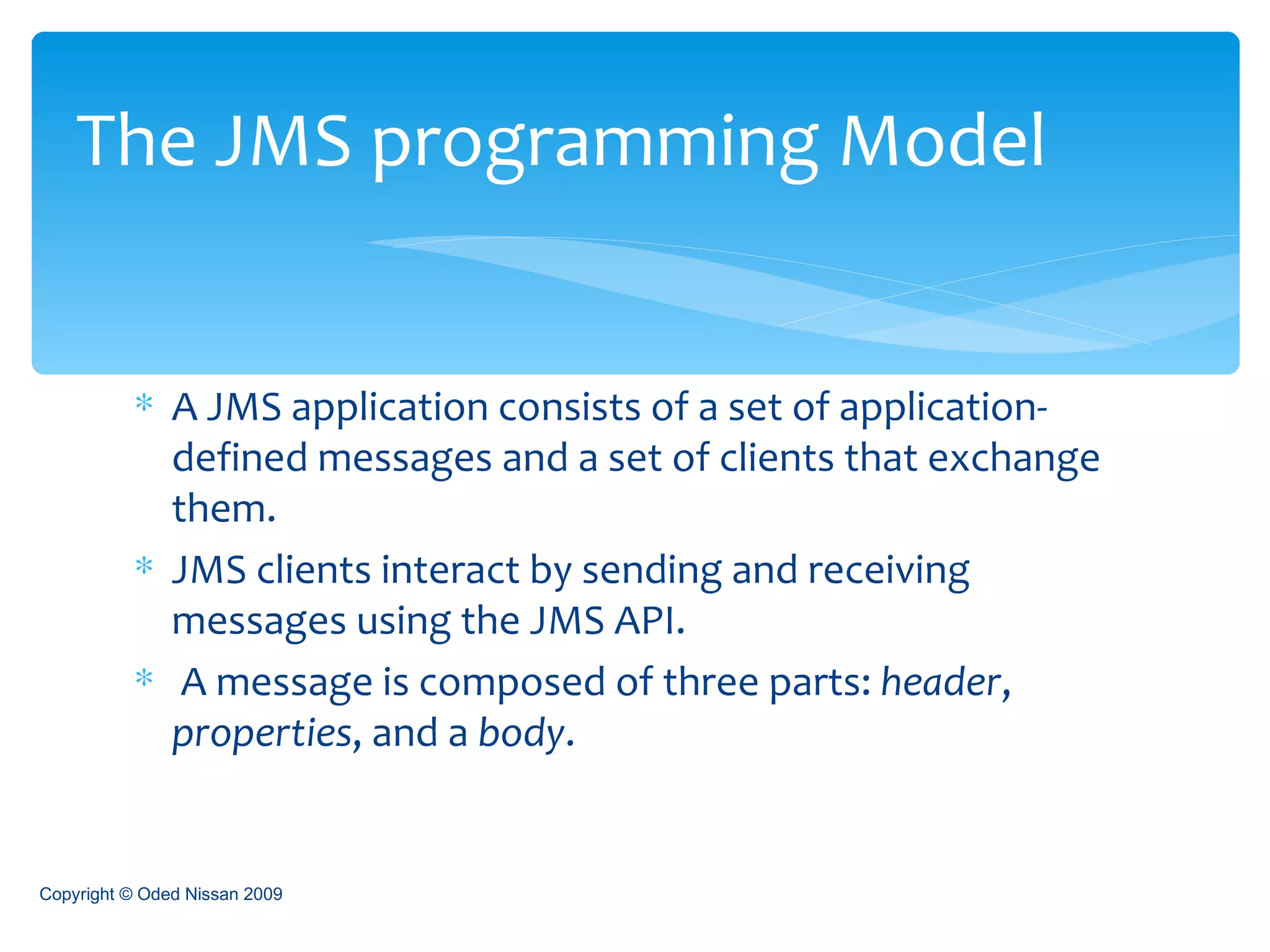 A JMS application consists of a set of application-defined messages and a set of clients that exchange them.  JMS clients interact by sending and receiving messages using the JMS API. A message is composed of three parts:  header ,  properties , and a  body .  The JMS programming Model Copyright © Oded Nissan 2009 