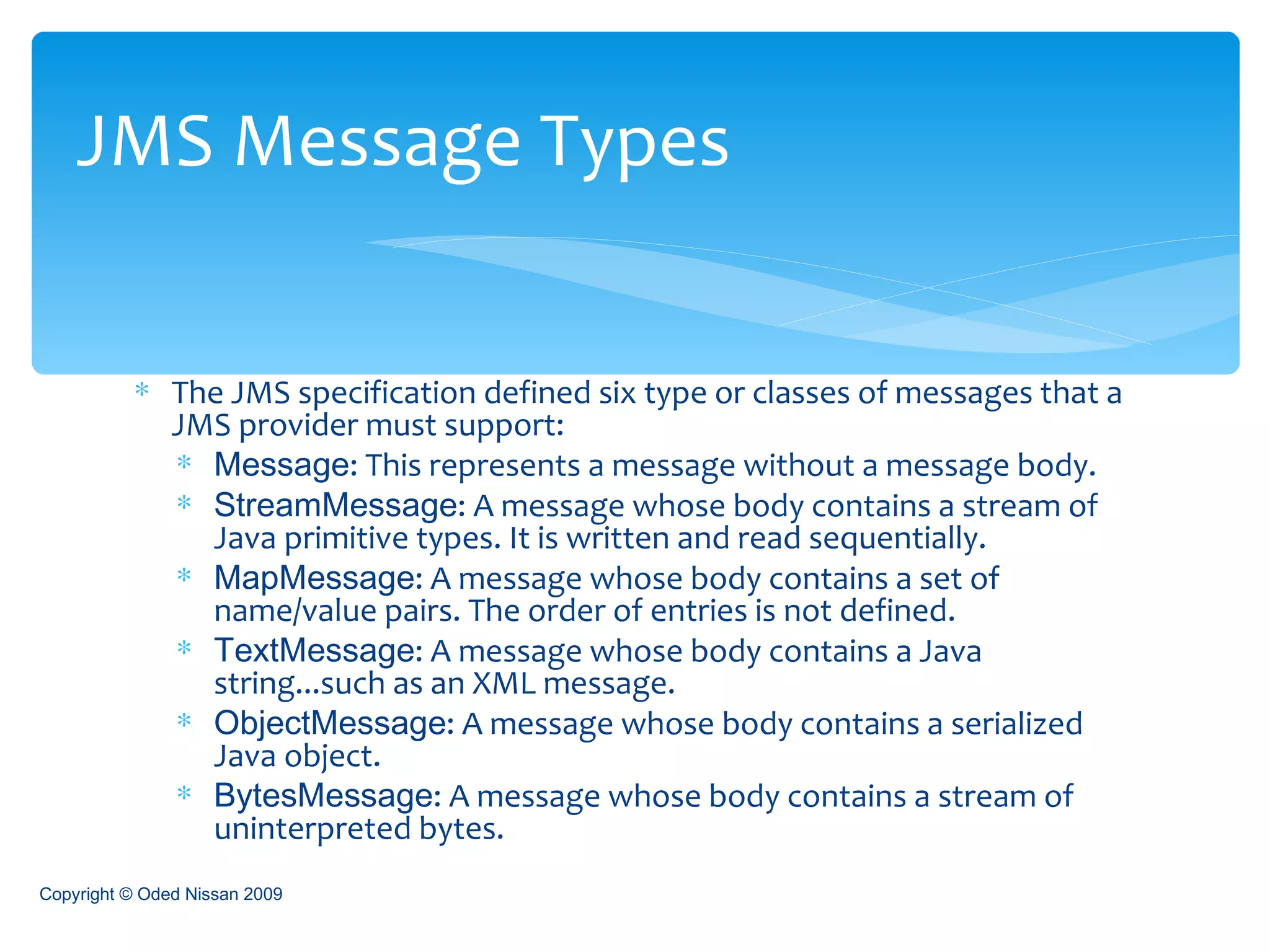 The JMS specification defined six type or classes of messages that a JMS provider must support:  Message : This represents a message without a message body. StreamMessage : A message whose body contains a stream of Java primitive types. It is written and read sequentially. MapMessage : A message whose body contains a set of name/value pairs. The order of entries is not defined. TextMessage : A message whose body contains a Java string...such as an XML message. ObjectMessage : A message whose body contains a serialized Java object. BytesMessage : A message whose body contains a stream of uninterpreted bytes. JMS Message Types Copyright © Oded Nissan 2009 