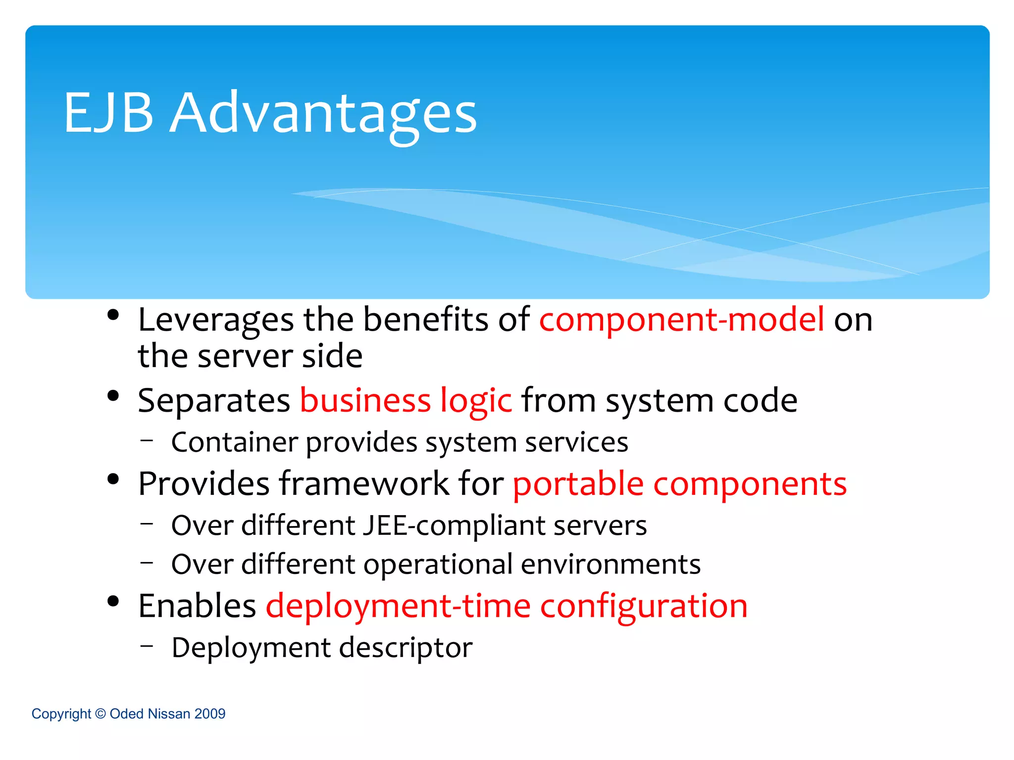 Leverages the benefits of  component-model  on the server side Separates  business logic  from system code Container provides system services Provides framework for  portable components Over different JEE-compliant servers Over different operational environments Enables  deployment-time configuration Deployment descriptor EJB Advantages Copyright © Oded Nissan 2009 
