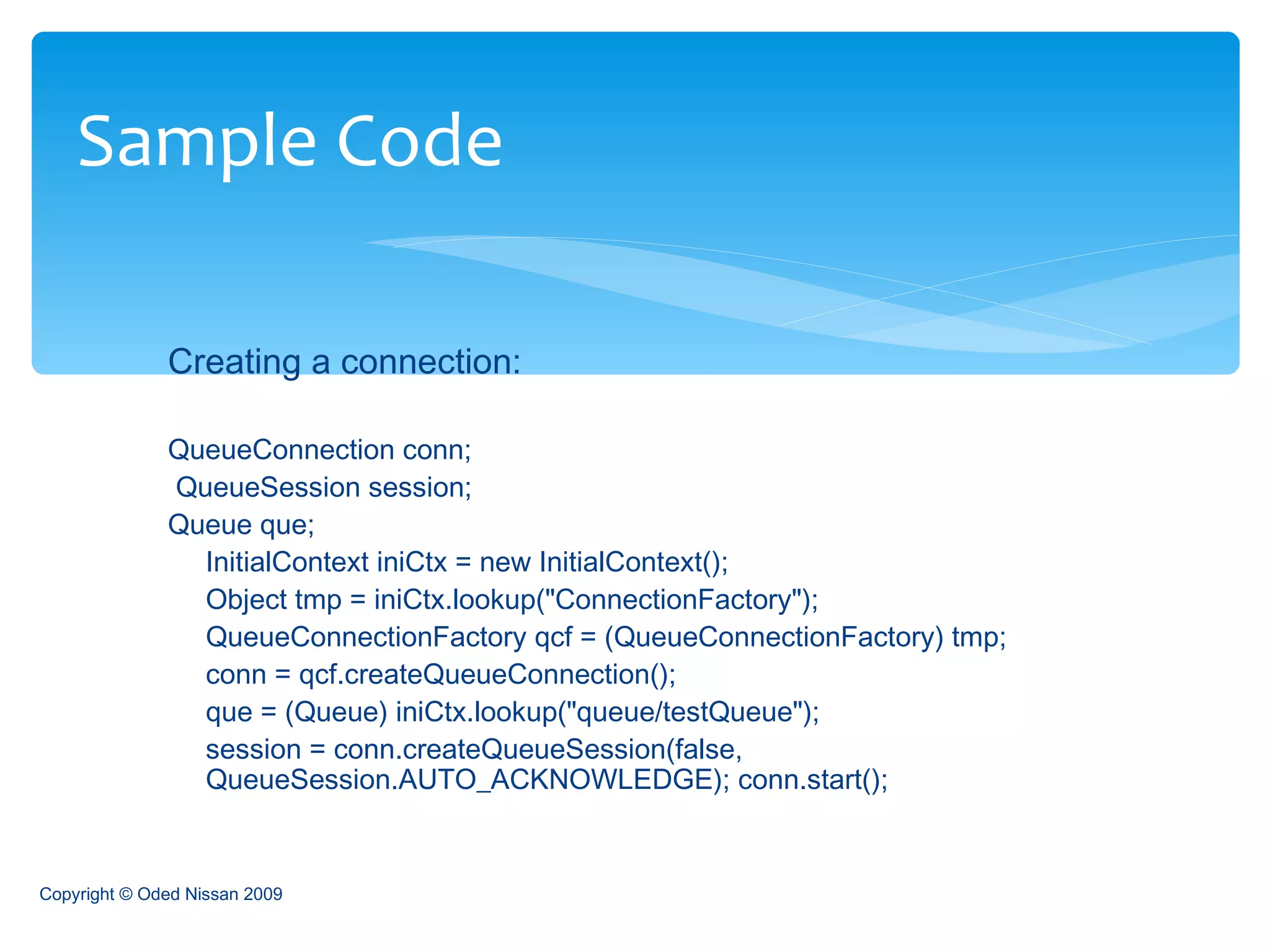 Creating a connection: QueueConnection conn; QueueSession session;  Queue que;  InitialContext iniCtx = new InitialContext();  Object tmp = iniCtx.lookup("ConnectionFactory");  QueueConnectionFactory qcf = (QueueConnectionFactory) tmp;  conn = qcf.createQueueConnection();  que = (Queue) iniCtx.lookup("queue/testQueue");  session = conn.createQueueSession(false, QueueSession.AUTO_ACKNOWLEDGE); conn.start();  Sample Code Copyright © Oded Nissan 2009 